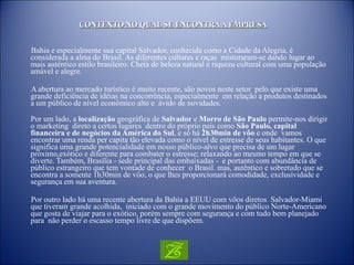 CONTEXTO NO QUAL SE ENCONTRA A EMPRESA Bahia e especialmente sua capital Salvador, conhecida como a Cidade da Alegria, é considerada a alma do Brasil. As diferentes culturas e raças  misturaram-se dando lugar ao mais autêntico estilo brasileiro. Cheia de beleza natural e riqueza cultural com uma população  amável e alegre. A abertura ao mercado turístico é muito recente, são novos neste setor  pelo que existe uma grande deficiência de idéias na concorrência, especialmente  em relação a produtos destinados a um público de nível econômico alto e  ávido de novidades. Por um lado, a  localização  geográfica de  Salvador  e  Morro de São Paulo  permite-nos dirigir o marketing  direto a certos lugares  dentro do próprio país como  São Paulo, capital financeira e de negócios da América do Sul , e só há  2h30min de vôo  e onde  vamos encontrar uma renda per capita tão elevada como o nível de estresse de seus habitantes. O que significa uma grande potencialidade em nosso público-alvo que precisa de um lugar próximo,exótico e diferente para combater o estresse; relaxando ao mesmo tempo em que se diverte. Também, Brasília - sede principal das embaixadas -  e portanto com abundância de público estrangeiro que tem vontade de conhecer  o Brasil. mas, autêntico e sobretudo que se encontra a somente 1h30min de vôo, o que lhes proporcionará comodidade, exclusividade e segurança em sua aventura. Por outro lado há uma recente abertura da Bahia a EEUU com vôos diretos  Salvador-Miami  que tiveram grande acolhida,  iniciado com o grande movimento do público Norte-Americano que gosta de viajar para o exótico, porém sempre com segurança e com tudo bem planejado para  não perder o escasso tempo livre de que dispõem.   