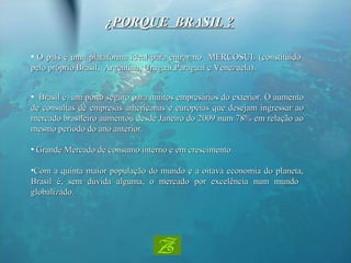 O país é uma plataforma ideal para entrar no  MERCOSUL (constituído pelo próprio Brasil,  Argentina, Uruguai,Paraguai e Venezuela). ¿ PORQUE  BRASIL ? Brasil é  um porto seguro para muitos empresários do exterior. O aumento de consultas de empresas americanas e européias que desejam ingressar ao mercado brasileiro aumentou desde Janeiro do 2009 num 78% em relação ao mesmo período do ano anterior. Grande Mercado de consumo interno e em crescimento.   Com a quinta maior população do mundo e a oitava economia do planeta, Brasil é, sem dúvida alguma, o mercado por excelência num mundo  globalizado. 