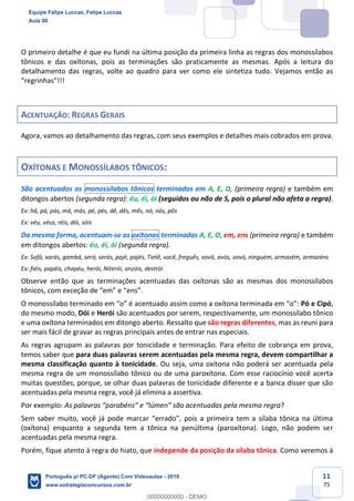 11
75
O primeiro detalhe é que eu fundi na última posição da primeira linha as regras dos monossílabos
tônicos e das oxítonas, pois as terminações são praticamente as mesmas. Após a leitura do
detalhamento das regras, volte ao quadro para ver como ele sintetiza tudo. Vejamos então as
“regrinhas”!!!
ACENTUAÇÃO: REGRAS GERAIS
Agora, vamos ao detalhamento das regras, com seus exemplos e detalhes mais cobrados em prova.
OXÍTONAS E MONOSSÍLABOS TÔNICOS:
São acentuados os monossílabos tônicos terminados em A, E, O, (primeira regra) e também em
ditongos abertos (segunda regra): éu, éi, ói (seguidos ou não de S, pois o plural não afeta a regra).
Ex: há, pá, pás, má, más, pé, pés, dê, dês, mês, nó, nós, pôs
Ex: véu, véus, réis, dói, sóis
Da mesma forma, acentuam-se as oxítonas terminadas A, E, O, em, ens (primeira regra) e também
em ditongos abertos: éu, éi, ói (segunda regra).
Ex: Sofá, xarás, gambá, será, serás, pajé, pajés, Tietê, você, freguês, vovô, avós, vovó, ninguém, armazém, armazéns
Ex: fiéis, papéis, chapéu, herói, Niterói, anzóis, destrói
Observe então que as terminações acentuadas das oxítonas são as mesmas dos monossílabos
tônicos, com exceção de “em” e “ens”.
O monossílabo terminado em “o” é acentuado assim como a oxítona terminada em “o”: Pó e Cipó,
do mesmo modo, Dói e Herói são acentuados por serem, respectivamente, um monossílabo tônico
e uma oxítona terminados em ditongo aberto. Ressalto que são regras diferentes, mas as reuni para
ser mais fácil de gravar as regras principais antes de entrar nas especiais.
As regras agrupam as palavras por tonicidade e terminação. Para efeito de cobrança em prova,
temos saber que para duas palavras serem acentuadas pela mesma regra, devem compartilhar a
mesma classificação quanto à tonicidade. Ou seja, uma oxítona não poderá ser acentuada pela
mesma regra de um monossílabo tônico ou de uma paroxítona. Com esse raciocínio você acerta
muitas questões, porque, se olhar duas palavras de tonicidade diferente e a banca disser que são
acentuadas pela mesma regra, você já elimina a assertiva.
Por exemplo: As palavras “parabéns” e “lúmen” são acentuadas pela mesma regra?
Sem saber muito, você já pode marcar “errado”, pois a primeira tem a sílaba tônica na última
(oxítona) enquanto a segunda tem a tônica na penúltima (paroxítona). Logo, não podem ser
acentuadas pela mesma regra.
Porém, fique atento à regra do hiato, que independe da posição da sílaba tônica. Como veremos à
Equipe Felipe Luccas, Felipe Luccas
Aula 00
Português p/ PC-DF (Agente) Com Videoaulas - 2019
www.estrategiaconcursos.com.br
0
00000000000 - DEMO
 