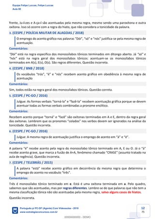 12
75
frente, Ju-í-zes e A-ça-í são acentuadas pela mesma regra, mesmo sendo uma paroxítona e outra
oxítona. Isso só ocorre com a regra do hiato, que não considera a tonicidade da palavra.
3. (CESPE / POLÍCIA MILITAR DE ALAGOAS / 2018)
O emprego do acento gráfico nas palavras “Dói”, “só” e “nós” justifica-se pela mesma regra de
acentuação.
Comentários:
“Dói” está na regra específica dos monossílabos tônicos terminados em ditongo aberto. Já “só” e
“nós” está na regra geral dos monossílabos tônicos: acentuam-se os monossílabos tônicos
terminados em A(s), E(s), O(s). São regras diferentes. Questão incorreta.
4. (CESPE / BNB / 2018)
Os vocábulos “trás”, “é” e “nós” recebem acento gráfico em obediência à mesma regra de
acentuação
Comentários:
Sim, todos estão na regra geral dos monossílabos tônicos. Questão correta.
5. (CESPE / PC-GO / 2016)
Julgue: As formas verbais “torná-la” e “fazê-la” recebem acentuação gráfica porque se devem
acentuar todas as formas verbais combinadas a pronome enclítico.
Comentários:
Recebem acento porque “torná" e “fazê” são oxítonas terminadas em A e E, dentro da regra geral
das oxítonas. Lembrem que os pronomes “colados” nos verbos devem ser ignorados na análise da
tonicidade. Questão incorreta.
6. (CESPE / PC-GO / 2016)
Julgue: A mesma regra de acentuação justifica o emprego de acento em “à” e “é”.
Comentários:
A palavra “é” recebe acento pela regra do monossílabo tônico terminado em A, E ou O. Já o “à”
recebe acento grave, que marca a fusão de A+A, fenômeno chamado “CRASE” (assunto tratado na
aula de regência). Questão incorreta.
7. (CESPE / TELEBRÁS / 2015)
A palavra “está” recebe acento gráfico em decorrência da mesma regra que determina o
emprego do acento no vocábulo “três”.
Comentários:
Três é monossílabo tônico terminado em e. Está é uma oxítona terminada em a. Pelo quadro,
sabemos que são acentuadas, mas por regras diferentes. Lembre-se de que palavras que não tem a
mesma classificação tônica não são acentuadas pela mesma regra, salvo alguns casos de hiatos.
Questão incorreta.
Equipe Felipe Luccas, Felipe Luccas
Aula 00
Português p/ PC-DF (Agente) Com Videoaulas - 2019
www.estrategiaconcursos.com.br
0
00000000000 - DEMO
 