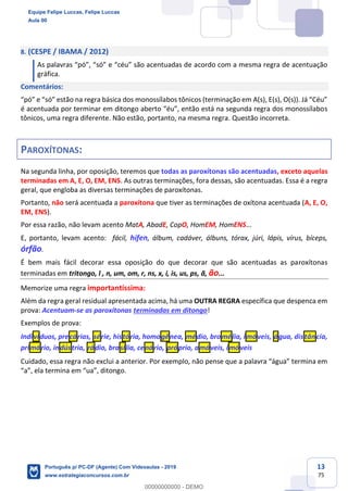 13
75
8. (CESPE / IBAMA / 2012)
As palavras “pó”, “só” e “céu” são acentuadas de acordo com a mesma regra de acentuação
gráfica.
Comentários:
“pó” e “só” estão na regra básica dos monossílabos tônicos (terminação em A(s), E(s), O(s)). Já “Céu”
é acentuada por terminar em ditongo aberto “éu”, então está na segunda regra dos monossílabos
tônicos, uma regra diferente. Não estão, portanto, na mesma regra. Questão incorreta.
PAROXÍTONAS:
Na segunda linha, por oposição, teremos que todas as paroxítonas são acentuadas, exceto aquelas
terminadas em A, E, O, EM, ENS. As outras terminações, fora dessas, são acentuadas. Essa é a regra
geral, que engloba as diversas terminações de paroxítonas.
Portanto, não será acentuada a paroxítona que tiver as terminações de oxítona acentuada (A, E, O,
EM, ENS).
Por essa razão, não levam acento MatA, AbadE, CopO, HomEM, HomENS...
E, portanto, levam acento: fácil, hífen, álbum, cadáver, álbuns, tórax, júri, lápis, vírus, bíceps,
órfão.
É bem mais fácil decorar essa oposição do que decorar que são acentuadas as paroxítonas
terminadas em tritongo, l , n, um, om, r, ns, x, i, is, us, ps, ã, ão...
Memorize uma regra importantíssima:
Além da regra geral residual apresentada acima, há uma OUTRA REGRA específica que despenca em
prova: Acentuam-se as paroxítonas terminadas em ditongo!
Exemplos de prova:
Indivíduos, precárias, série, história, homogênea, médio, bromélia, imóveis, água, distância,
primário, indústria, rádio, brasília, cenário, próprio, amáveis, imóveis
Cuidado, essa regra não exclui a anterior. Por exemplo, não pense que a palavra “água” termina em
“a”, ela termina em “ua”, ditongo.
Equipe Felipe Luccas, Felipe Luccas
Aula 00
Português p/ PC-DF (Agente) Com Videoaulas - 2019
www.estrategiaconcursos.com.br
0
00000000000 - DEMO
 