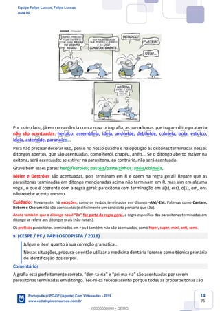 14
75
Por outro lado, já em consonância com a nova ortografia, as paroxítonas que tragam ditongo aberto
não são acentuadas: heroico, assembleia, ideia, androide, debiloide, colmeia, boia, estoico,
ideia, asteroide, paranoico...
Para não precisar decorar isso, pense no nosso quadro e na oposição às oxítonas terminadas nesses
ditongos abertos, que são acentuadas, como herói, chapéu, anéis... Se o ditongo aberto estiver na
oxítona, será acentuado; se estiver na paroxítona, ao contrário, não será acentuado.
Grave bem esses pares: herói/heroico; pastéis/pasteizinhos; anéis/colmeia.
Méier e Destróier são acentuadas, pois terminam em R e caem na regra geral! Repare que as
paroxítonas terminadas em ditongo mencionadas acima não terminam em R, mas sim em alguma
vogal, o que é coerente com a regra geral: paroxítona com terminação em a(s), e(s), o(s), em, ens
não recebe acento mesmo.
Cuidado: Novamente, há exceções, como os verbos terminados em ditongo -AM/-EM. Palavras como Cantam,
Bebem e Choram não são acentuadas (e dificilmente um candidato pensaria que são).
Anote também que o ditongo nasal “ão” faz parte da regra geral, a regra específica das paroxítonas terminadas em
ditongo se refere aos ditongos orais (não nasais).
Os prefixos paroxítonos terminados em r ou i também não são acentuados, como hiper, super, mini, anti, semi.
9. (CESPE / PF / PAPILOSCOPISTA / 2018)
Julgue o item quanto à sua correção gramatical.
Nessas situações, procura-se então utilizar a medicina dentária forense como técnica primária
de identificação dos corpos.
Comentários
A grafia está perfeitamente correta, “den-tá-ria” e “pri-má-ria” são acentuadas por serem
paroxítonas terminadas em ditongo. Téc-ni-ca recebe acento porque todas as proparoxítonas são
Equipe Felipe Luccas, Felipe Luccas
Aula 00
Português p/ PC-DF (Agente) Com Videoaulas - 2019
www.estrategiaconcursos.com.br
0
00000000000 - DEMO
 