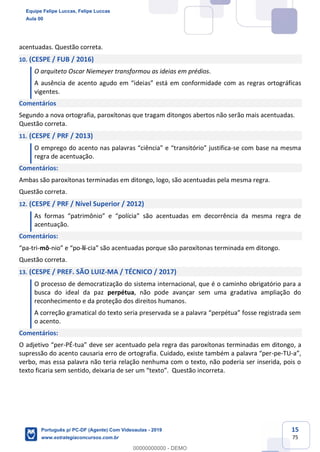 15
75
acentuadas. Questão correta.
10. (CESPE / FUB / 2016)
O arquiteto Oscar Niemeyer transformou as ideias em prédios.
A ausência de acento agudo em “ideias” está em conformidade com as regras ortográficas
vigentes.
Comentários
Segundo a nova ortografia, paroxítonas que tragam ditongos abertos não serão mais acentuadas.
Questão correta.
11. (CESPE / PRF / 2013)
O emprego do acento nas palavras “ciência” e “transitório” justifica-se com base na mesma
regra de acentuação.
Comentários:
Ambas são paroxítonas terminadas em ditongo, logo, são acentuadas pela mesma regra.
Questão correta.
12. (CESPE / PRF / Nível Superior / 2012)
As formas “patrimônio” e “polícia” são acentuadas em decorrência da mesma regra de
acentuação.
Comentários:
“pa-tri-mô-nio” e “po-lí-cia” são acentuadas porque são paroxítonas terminada em ditongo.
Questão correta.
13. (CESPE / PREF. SÃO LUIZ-MA / TÉCNICO / 2017)
O processo de democratização do sistema internacional, que é o caminho obrigatório para a
busca do ideal da paz perpétua, não pode avançar sem uma gradativa ampliação do
reconhecimento e da proteção dos direitos humanos.
A correção gramatical do texto seria preservada se a palavra “perpétua” fosse registrada sem
o acento.
Comentários:
O adjetivo “per-PÉ-tua” deve ser acentuado pela regra das paroxítonas terminadas em ditongo, a
supressão do acento causaria erro de ortografia. Cuidado, existe também a palavra “per-pe-TU-a”,
verbo, mas essa palavra não teria relação nenhuma com o texto, não poderia ser inserida, pois o
texto ficaria sem sentido, deixaria de ser um “texto”. Questão incorreta.
Equipe Felipe Luccas, Felipe Luccas
Aula 00
Português p/ PC-DF (Agente) Com Videoaulas - 2019
www.estrategiaconcursos.com.br
0
00000000000 - DEMO
 