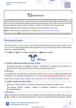 16
75
1) As paroxítonas não precisam terminar exatamente na mesma letra para estarem na mesma regra. Pense
que é uma grande regra residual, as paroxítonas com terminação diferente das oxítonas são acentuadas pela
mesma regra. As terminadas em ditongo também são acentuadas pela mesma regra, mesmo que terminem
em letras diferentes. Então, “amável”, “bíceps” e “caráter”, por exemplo, estão na mesma regra.
2) Item e itens não são acentuados porque são paroxítonas terminadas por Em e Ens
Hífen é acentuado porque é paroxítono terminado por En (Veja que não está no quadro)
Se estiver no plural, Hifens, sua terminação cai na regra acima (Em, Ens), e, portanto, não será acentuado.
PROPAROXÍTONAS:
Por último, temos as proparoxítonas, com a tônica na antepenúltima sílaba. A regra é simples: todas
são acentuadas. Essa regra prevalece sobre qualquer outra, pois não leva em conta a terminação da
palavra ou a separação silábica.
Ex: Pe-núl-ti-mo, pá-gi-na, an-tô-ni-mo, á-to-mo, re-lâm-pa-go, ca-ó-tico
14. (CESPE / Defensoria Pública da União / 2016)
Presentes no texto, os vocábulos “caráter”, “intransferível” e “órgãos” são acentuados em
decorrência da regra gramatical que classifica as palavras paroxítonas.
Comentários
As 3 palavras têm sua sílaba tônica na penúltima sílaba, são paroxítonas e todas as paroxítonas são
acentuadas, exceto aquelas terminadas em o, a, e, em, ens, (ou tragam ditongo aberto: éu, éi, ói).
Poderia causar dúvida a palavra órgão, mas ela não termina em O, termina em ão. Item correto.
15. (CESPE / Auditor do TCU / 2015)
No que se refere às ideias e aos aspectos linguísticos do texto acima, julgue o item.
As palavras “líquida”, “público”, “órgãos” e “episódicas” obedecem à mesma regra de
acentuação gráfica.
Comentários:
Órgão é paroxítona terminada em ão, terminação incluída na regra geral (l, n, um, r, ns, x, i, is, us,
ps, ão...). Todas as outras são proparoxítonas e todas as proparoxítonas são acentuadas. Simples
Equipe Felipe Luccas, Felipe Luccas
Aula 00
Português p/ PC-DF (Agente) Com Videoaulas - 2019
www.estrategiaconcursos.com.br
0
00000000000 - DEMO
 