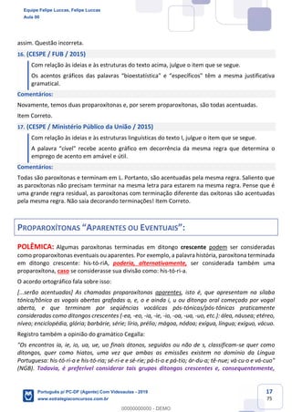 17
75
assim. Questão incorreta.
16. (CESPE / FUB / 2015)
Com relação às ideias e às estruturas do texto acima, julgue o item que se segue.
Os acentos gráficos das palavras “bioestatística" e “específicos" têm a mesma justificativa
gramatical.
Comentários:
Novamente, temos duas proparoxítonas e, por serem proparoxítonas, são todas acentuadas.
Item Correto.
17. (CESPE / Ministério Público da União / 2015)
Com relação às ideias e às estruturas linguísticas do texto I, julgue o item que se segue.
A palavra “cível" recebe acento gráfico em decorrência da mesma regra que determina o
emprego de acento em amável e útil.
Comentários:
Todas são paroxítonas e terminam em L. Portanto, são acentuadas pela mesma regra. Saliento que
as paroxítonas não precisam terminar na mesma letra para estarem na mesma regra. Pense que é
uma grande regra residual, as paroxítonas com terminação diferente das oxítonas são acentuadas
pela mesma regra. Não saia decorando terminações! Item Correto.
PROPAROXÍTONAS “APARENTES OU EVENTUAIS”:
POLÊMICA: Algumas paroxítonas terminadas em ditongo crescente podem ser consideradas
como proparoxítonas eventuais ou aparentes. Por exemplo, a palavra história, paroxítona terminada
em ditongo crescente: his-tó-riA, poderia, alternativamente, ser considerada também uma
proparoxítona, caso se considerasse sua divisão como: his-tó-ri-a.
O acordo ortográfico fala sobre isso:
[...serão acentuadas] As chamadas proparoxítonas aparentes, isto é, que apresentam na sílaba
tónica/tônica as vogais abertas grafadas a, e, o e ainda i, u ou ditongo oral começado por vogal
aberta, e que terminam por seqüências vocálicas pós-tónicas/pós-tônicas praticamente
consideradas como ditongos crescentes (-ea, -eo, -ia, -ie, -io, -oa, -ua, -uo, etc.): álea, náusea; etéreo,
níveo; enciclopédia, glória; barbárie, série; lírio, prélio; mágoa, nódoa; exígua, língua; exíguo, vácuo.
Registro também a opinião do gramático Cegalla:
"Os encontros ia, ie, io, ua, ue, uo finais átonos, seguidos ou não de s, classificam-se quer como
ditongos, quer como hiatos, uma vez que ambas as emissões existem no domínio da Língua
Portuguesa: his-tó-ri-a e his-tó-ria; sé-ri-e e sé-rie; pá-ti-o e pá-tio; ár-du-a; tê-nue; vá·cu·o e vá-cuo"
(NGB). Todavia, é preferível considerar tais grupos ditongos crescentes e, consequentemente,
Equipe Felipe Luccas, Felipe Luccas
Aula 00
Português p/ PC-DF (Agente) Com Videoaulas - 2019
www.estrategiaconcursos.com.br
0
00000000000 - DEMO
 