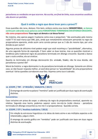 18
75
paroxítonos os vocábulos em que ocorrem. Na escrita, em final de linha, esses encontros vocálicos
não devem ser partidos.
Qual é então a regra que devo levar para a prova??
Essas questões são raras, destaco. Pois bem, embora exista essa teoria (MINORITÁRIA), as bancas
continuam cobrando essas palavras como PAROXÍTONAS TERMINADAS EM DITONGO CRESCENTE,
não como proparoxítona! Essa regra cai demais e cai dessa forma!
No máximo, elas apenas pegam 3 palavras como essa e perguntam: “são acentuadas pela mesma
razão”?? Aí você marca que SIM, pois, ainda que remotamente estivessem pensando na regra da
proparoxítona aparente, ainda assim seria correto pensar que as 3 são do mesmo tipo, por uma
divisão ou por outra!!
Algumas provas de altíssimo nível podem exigir que você reconheça a “possibilidade”, alternativa,
de uma segunda forma de separação. É bom saber as duas teorias, mas as questões mostram a
tendência pela tradicional regra da paroxítona terminada em ditongo crescente. Quando a banca
quer a outra análise, ela vai sinalizar.
Quanto às terminadas em ditongo decrescente (Ex: amáveis, fáceis), não há essa dúvida, são
paroxítonas e ponto! Ok?
Moral da história: a regra dominante é a da paroxítona terminada em ditongo. Somente em último
caso, se não houver resposta melhor, aí você deve pensar na “possibilidade” de uma proparoxítona
eventual. Várias questões corroboram esse fato. Vejamos como isso é cobrado:
18. (CESPE / TRF - 1ª REGIÃO / ANALISTA / 2017)
O emprego de acento na palavra “memória” pode ser justificado por duas regras de acentuação
distintas.
Comentários:
Caso raríssimo em prova do cespe: a cobrança da regra da proparoxítona eventual, aparente ou
relativa. Segundo essa teoria, podemos separar como me-mó-ria (visão clássica - paroxítona
terminada em ditongo crescente) ou me-mó-ri-a (proparoxítona). Questão correta.
19. (CESPE / STF / Analista Judiciário / 2013)
Em relação às estruturas linguísticas e às ideias do texto acima e aos múltiplos aspectos a ele
relacionados, julgue o item.
O emprego do acento gráfico em “remédios" pode ser justificado com base em duas regras
distintas de acentuação.
Equipe Felipe Luccas, Felipe Luccas
Aula 00
Português p/ PC-DF (Agente) Com Videoaulas - 2019
www.estrategiaconcursos.com.br
0
00000000000 - DEMO
 