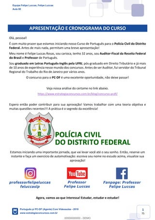1
75
APRESENTAÇÃO E CRONOGRAMA DO CURSO
Olá, pessoal!
É com muito prazer que estamos iniciando nosso Curso de Português para o Polícia Civil do Distrito
Federal. Antes de mais nada, permitam uma breve apresentação!
Meu nome é Felipe Luccas Rosas, sou carioca, tenho 32 anos, sou Auditor-Fiscal da Receita Federal
do Brasil e Professor de Português.
Sou graduado em Letras Português-Inglês pela UFRJ, pós-graduado em Direito Tributário e já mais
de 10 anos de experiência nesse mundo dos concursos. Antes de ser Auditor, fui servidor do Tribunal
Regional do Trabalho do Rio de Janeiro por vários anos.
O concurso para o PC-DF é uma excelente oportunidade, não deixe passar!
Veja nossa análise do certame no link abaixo.
https://www.estrategiaconcursos.com.br/blog/concurso-pcdf/
Espero então poder contribuir para sua aprovação! Vamos trabalhar com uma teoria objetiva e
muitas questões recentes!!! A prática é o segredo da excelência!
Estamos iniciando uma importante jornada, que vai levar você até o seu sonho. Então, reserve um
instante e faça um exercício de automotivação: escreva seu nome no escudo acima, visualize sua
aprovação!
Agora, vamos ao que interessa! Estudar, estudar e estudar!
Equipe Felipe Luccas, Felipe Luccas
Aula 00
Português p/ PC-DF (Agente) Com Videoaulas - 2019
www.estrategiaconcursos.com.br
0
00000000000 - DEMO
 