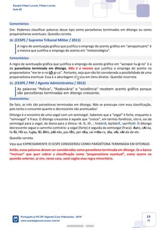 19
75
Comentários:
Sim. Podemos classificar palavras desse tipo como paroxítonas terminadas em ditongo ou como
proparoxítonas eventuais. Questão correta.
20. (CESPE / Supremo Tribunal Militar / 2011)
A regra de acentuação gráfica que justifica o emprego do acento gráfico em “aeroportuário” é
a mesma que justifica o emprego do acento em “meteorológica”.
Comentários:
A regra de acentuação gráfica que justifica o emprego do acento gráfico em “aeropor-tu-á-rio” é a
da paroxítona terminada em ditongo. Não é a mesma que justifica o emprego do acento na
proparoxítona “me-te-o-ro-LÓ-gi-ca”. Portanto, veja que não foi considerada a possibilidade de uma
proparoxítona eventual. Essa é a abordagem clássica em itens diretos. Questão incorreta.
21. (CESPE / PRF / Agente Administrativo / 2012)
As palavras “Polícia”, “Rodoviária” e “existência” recebem acento gráfico porque
são paroxítonas terminadas em ditongo crescente.
Comentários:
De fato, as três são paroxítonas terminadas em ditongo. Não se preocupe com essa classificação,
pois tanto o crescente quanto o decrescente são acentuados!
Ditongo é o encontro de uma vogal com um semivogal. Sabemos que a “vogal” é forte, enquanto a
“semivogal” é fraca. O ditongo crescente é aquele que “cresce”, em termos fonéticos, isto é, vai da
semivogal para a vogal, da átona para a tônica: iA, iE, iO...: históriA, barbáriE, sacrifíciO. O ditongo
decrescente segue o caminho contrário: a vogal (forte) é seguida da semivogal (fraca): Auto, cAi-xa,
fa-lEi, FEi-xe, fugIu, lEi, Oito, pAi-xão, pas-tÉis, per-dEu, sal-mOu-ra, sEu, vAi, vAi-da-de etc.
Questão correta.
Veja que EXPRESSAMENTE O CESPE CONSIDEROU COMO PAROXÍTONA TERMINADA EM DITONGO.
Então, essas palavras devem ser consideradas como paroxítona terminada em ditongo. Se a banca
“insinuar” que quer cobrar a classificação como “proparoxítona eventual”, como ocorre na
questão anterior, aí sim, nesse caso, você cogita essa regra minoritária.
Equipe Felipe Luccas, Felipe Luccas
Aula 00
Português p/ PC-DF (Agente) Com Videoaulas - 2019
www.estrategiaconcursos.com.br
0
00000000000 - DEMO
0
 