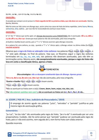 21
75
do-im, sa-iu , con-tri-bu-iu, ins-tru-iu etc.
EXCEÇÃO1:
A exceção que sempre cai em prova é o Hiato seguido de NH na próxima sílaba, que não deve ser acentuado: Rainha,
Bainha, Moinho.
Não há como ser lido como um ditongo aqui, assim como nos casos de hiato de letras repetidas, como Saara, Mooca,
semeemos, xiita, vadiice... por isso não há necessidade de acentuar esses hiatos.
EXCEÇÃO2:
O “U” OU “I” tônico que venha após um ditongo decrescente numa PAROXÍTONA não é acentuado: FEi-u-ra, BAi-u-
ca, Bo-cAi-u-va, SAu-i-pe. Grave que essas palavras não são acentuadas, pela nova ortografia.
Já GuAíra e GuAíba levam acento, pois o “i” e “u” tônicos ocorrem após ditongo crescente.
Se a palavra for uma oxítona, ou seja, quando o “i” e “u” tônico após o ditongo estiver na última sílaba (Ex:Piauí),
HAVERÁ ACENTO!
Observe que a regra do hiato se sobrepõe à das oxítonas nas palavras Piauí, tuiuiú, teiú, tuiuiús, o
“u” está após ditongo, no final da palavra. Veja que, se fôssemos seguir a regra das oxítonas
terminadas em o(s), a(s), e(s), em, ens, tais palavras não deveriam acentuadas, pois não têm as
terminações acima. Mesmo assim, são excepcionalmente acentuadas, porque a regra do hiato não
leva em conta a classificação tônica, apenas o hiato.
Dica estratégica: não se desespere analisando tipos de ditongo. Apenas grave:
1
Fei-u-ra, Bai-u-ca, Bo-cai-u-va, SAu-i-pe não são acentuadas, pela nova ortografia.
2
Guaíra e Guaíba Piauí, tuiuiú, teiú, tuiuiús levam acento.
3Piauí, tuiuiú, teiú, tuiuiús levam acento.
4
Não se acentuam os hiatos eem e oo(s): Creem, deem, leem, enjoo, voo, doo, zoo.
5
Por não estarem sozinhos nem com S, não se acentuam os hiatos em Juiz, Ruim, Raul, Ainda...
22. (CESPE / PGE-PE / Ana. Judiciário de Procuradoria / 2019)
O emprego de acento agudo nas palavras “juízo”, “extraídos” e “período” justifica-se pela
mesma regra de acentuação gráfica.
Comentários:
“ju-í-zo”, “ex-tra-í-dos” são acentuadas pela regra do hiato; “pe-rí-o-do” é acentuada por ser uma
proparoxítona. Cuidado, não há como pensar que “período” pudesse ser acentuada pela regra do
hiato, pois o I não está sozinho, nem seguido de S, nem forma hiato com sílaba anterior.
Questão incorreta.
Equipe Felipe Luccas, Felipe Luccas
Aula 00
Português p/ PC-DF (Agente) Com Videoaulas - 2019
www.estrategiaconcursos.com.br
0
00000000000 - DEMO
 
