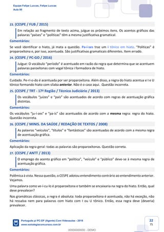 22
75
23. (CESPE / FUB / 2015)
Em relação ao fragmento de texto acima, julgue os próximos itens. Os acentos gráficos das
palavras “países” e “políticas” têm a mesma justificativa gramatical.
Comentários:
Se você identificar o hiato, já mata a questão. Pa-í-ses traz um i tônico em hiato. “Políticas” é
proparoxítona e, por isso, acentuada. São justificativas gramaticais diferentes. Item errado.
24. (CESPE / PC-GO / 2016)
Julgue: O vocábulo “período” é acentuado em razão da regra que determina que se acentuem
palavras paroxítonas com vogal tônica i formadora de hiato.
Comentários:
Cuidado. Pe-rí-o-do é acentuada por ser proparoxítona. Além disso, a regra do hiato acentua e I e U
tônico formando hiato com sílaba anterior. Não é o caso aqui. Questão incorreta.
25. (CESPE / TRT - 17ª Região / Técnico Judiciário / 2013)
Os vocábulos “juízes” e “país” são acentuados de acordo com regras de acentuação gráfica
distintas.
Comentários:
Os vocábulos “ju-í-zes” e “pa-ís” são acentuados de acordo com a mesma regra: regra do hiato.
Questão incorreta.
26. (CESPE / MINIS. DA SAÚDE / REDAÇÃO DE TEXTOS / 2008)
As palavras “veículos”, “títulos” e “fantásticas” são acentuadas de acordo com a mesma regra
de acentuação gráfica.
Comentários:
Aplicação da regra geral: todas as palavras são proparoxítonas. Questão correta.
27. (CESPE / ANTT / 2013)
O emprego do acento gráfico em “política”, “veículo” e “público” deve-se à mesma regra de
acentuação gráfica.
Comentários:
Polêmica à vista. Nessa questão, o CESPE adotou entendimento contrário ao entendimento anterior.
Vejamos.
Uma palavra como ve-í-cu-lo é proparoxítona e também se encaixaria na regra do hiato. Então, qual
deve prevalecer?
Nas gramáticas clássicas, a regra é absoluta: toda proparoxítona é acentuada, não há exceção, não
há ressalva nem para palavras com hiato com I ou U tônico. Então, essa regra deve (deveria)
prevalecer.
Equipe Felipe Luccas, Felipe Luccas
Aula 00
Português p/ PC-DF (Agente) Com Videoaulas - 2019
www.estrategiaconcursos.com.br
0
00000000000 - DEMO
 