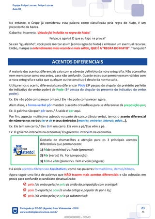 23
75
No entanto, o Cespe já considerou essa palavra como classificada pela regra do hiato, é um
precedente da banca.
Gabarito: Incorreto. Veículo foi incluída na regra do hiato!
Felipe, e agora? O que eu faço na prova?
Se cair "igualzinho", você pode marcar assim (como regra do hiato) e embasar um eventual recurso.
Então, marque o entendimento mais recente e mais sólido, QUE É A “REGRA DO HIATO”. Tranquilo?
ACENTOS DIFERENCIAIS
A maioria dos acentos diferenciais caiu com o advento definitivo da nova ortografia. Não aconselho
nem mencionar como era antes, para não confundir. Guarde estes que permaneceram válidos com
a nova ortografia e saiba que qualquer outro constituirá desvio da norma culta.
Utilizaremos o acento diferencial para diferenciar Pôde (3ª pessoa do singular do pretérito perfeito
do indicativo do verbo poder) de Pode (3ª pessoa do singular do presente do indicativo do verbo
poder).
Ex: Ele não pôde comparecer ontem./ Ele não pode comparecer agora.
Além disso, a forma verbal pôr mantém o acento circunflexo para se diferenciar da preposição por;
Ex: A galinha não quer pôr ovos./ A saída é por aqui.
Por fim, aspecto muitíssimo cobrado na parte de concordância verbal, temos o acento diferencial
de número nos verbos ter e vir e seus derivados (manter, entreter, intervir, advir...).
Ex: Ele tem um carro./ Eles têm um carro. Ela vem a pé/Elas vêm a pé.
Ex: O governo intervém na economia/ Os governos intervêm na economia.
Gostaria de chamar-lhes a atenção para os 3 principais acentos
diferenciais que permanecem:
1) Pôde (pretérito) Vs. Pode (presente)
2) Pôr (verbo) Vs. Por (preposição)
3) Têm e vêm (plural) Vs. Tem e Vem (singular)
Há ainda acentos diferenciais facultativos, como nas palavras forma/fôrma, demos/dêmos.
Agora segue uma lista de palavras que NÃO trazem mais acentos diferenciais e são cobradas em
prova para confundir o candidato desatualizado:
pela (do verbo pelar) e pela (a união da preposição com o artigo);
polo (o esporte) e polo (a união antiga e popular de por e lo);
pelo (do verbo pelar) e pelo (o substantivo);
Equipe Felipe Luccas, Felipe Luccas
Aula 00
Português p/ PC-DF (Agente) Com Videoaulas - 2019
www.estrategiaconcursos.com.br
0
00000000000 - DEMO
 