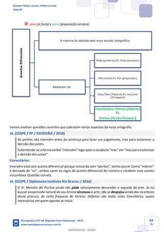 24
75
pera (a fruta) e pera (preposição arcaica)
Vamos analisar questões recentes que cobraram vários aspectos da nova ortografia.
28. (CESPE / PF / ESCRIVÃO / 2018)
Os peritos não intervêm antes da sentença para fazer um julgamento, mas para esclarecer a
decisão dos juízes.
Subentende-se a forma verbal “intervêm” logo após o vocábulo “mas” em “mas para esclarecer
a decisão dos juízes”.
Comentários:
Intervêm está com acento diferencial porque concorda com “peritos”, termo plural. Como “intervir”
é derivado de “vir”, ambos caem na regra do acento diferencial de número e recebem esse acento
circunflexo. Questão correta.
29. (CESPE / Diplomata-Instituto Rio Branco / 2016)
O Sr. Menotti del Picchia ainda não pôde naturalmente desvendar o segredo da arte. Se no
buscar a expressão natural do seu lirismo alcançou a arte, não se despojou ainda das incertezas
dessa procura, de certa fraqueza de técnica. Defeitos são todos estes transitórios, quase
necessários em quem apenas se inicia.
AcentosDifrenciais
A maioria foi abolida pelo novo acordo ortográfico.
Restaram só:
Pôde (pretérito) Vs. Pode (presente)
Pôr (verbo) Vs. Por (preposição)
Vêm/Têm (3ªplural) Vs. vem/tem
(3ªsingular)
Facultativo: Fôrma (objeto)
Vs.
Forma (Verbo Formar)
Equipe Felipe Luccas, Felipe Luccas
Aula 00
Português p/ PC-DF (Agente) Com Videoaulas - 2019
www.estrategiaconcursos.com.br
0
00000000000 - DEMO
 