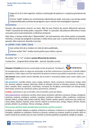 25
75
Julgue (C ou E) o item seguinte, relativo a acentuação de palavras e a aspectos gramaticais do
texto.
A forma “pôde” poderia ser corretamente substituída por pode, visto que o seu tempo verbal
é depreendido pelo contexto do parágrafo e que o acento nela empregado é opcional.
Comentários:
Pessoal, não precisamos recorrer ao texto. Não há essa história de acento diferencial opcional.
“Pode” é presente do verbo poder, enquanto “Pôde” é o passado. São palavras diferentes e trocar
uma pela outra muda totalmente a referência temporal.
Além disso, o tempo verbal não é “depreendido”, ele está expresso, com vários verbos no passado.
Portanto, o tempo do parágrafo é passado e então temos que usar o acento diferencial de tempo
passado. Não é opcional. Questão incorreta.
30. (CESPE / FUB / ADM / 2013)
mais verbas têm de se traduzir em mão de obra qualificada...
A forma verbal “têm” recebe acento gráfico para indicar o plural.
Comentários:
Os verbos “ter” e “vir” recebem acento diferencial de número:
A verba tem... (singular) X As verbas têm... (plural). Questão correta.
Ortoepia e Prosódia (pronúncia e acentuação correta de palavras “duvidosas”).
Só conseguiremos aplicar as regras de acentuação se de fato conhecermos a pronúncia e a divisão silábica
das palavras. Então, segue uma lista importante de palavras incomuns que podem surpreender na prova:
São oxítonas: aloés, cateter, harém, Gibraltar, faz-se mister (= necessário), Nobel, novel, recém, refém, ruim,
sutil, ureter.
São paroxítonas: acórdão, âmbar, avaro, aziago, barbaria, cânon, caracteres, cartomancia, ciclope, edito
(lei, decreto), epifania, exegese, filantropo, fluido (ui ditongo), fortuito (ui ditongo), gratuito (ui ditongo),
ibero, inaudito, látex, maquinaria, misantropo, necropsia (ou necrópsia, pronunciada com ditongo final),
Normandia, oximoro (tb. oximóron), pudico, quiromancia, simulacro.
Cuidado, a pronúncia é: qui-ro-man-CI-a, Car-to-man-CI-a, assim por diante...
São proparoxítonas: aeródromo, aerólito, álcali, álcool, alcoólatra, álibi (lat.), alvíssaras, âmago, amálgama,
ambrósia, anátema, andrógino, antídoto, arquétipo, autóctone, brâmane, cáfila, condômino, crisântemo,
década, díptero, écloga, édito (ordem judicial), Éfeso, êmbolo, epíteto, épsilon, escâncaras (às), êxodo, fac-
símile, fíbula, idólatra, ímprobo, ínclito, ínterim, máxime ou maxime (lat.), ômega, Pégaso, Péricles, Ésquilo,
périplo, plêiade (-a), protótipo, Tâmisa, trânsfuga, vândalo.
Palavras que admitem dupla prosódia (duas pronúncias e grafias corretas)
acróbata ou acrobata; alópata ou alopata; ambrósia ou ambrosia; crisântemo ou crisantemo; hieróglifo ou
hieroglifo; nefelíbata ou nefelibata; Oceânia ou Oceania; ortoépia ou ortoepia; projétil ou projetil; réptil ou
reptil; reseda (ê) ou resedá; sóror ou soror; homília ou homilia; geodésia ou geodesia; zângão ou zangão.
Equipe Felipe Luccas, Felipe Luccas
Aula 00
Português p/ PC-DF (Agente) Com Videoaulas - 2019
www.estrategiaconcursos.com.br
0
00000000000 - DEMO
 