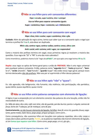 28
75
Não se usa hífen para unir consoantes diferentes:
Hipermercado, superbactéria, intermunicipal
Usa-se hífen para separar consoantes iguais:
Super-romântico; hiper-resistente; sub-bibliotecário
Não se usa hífen para unir consoante com vogal:
Hiperativo; interescolar; supereconômico; interação
Cuidado: Além da aplicação da regra acima, temos que saber que se a consoante após a vogal que
termina o prefixo for S ou R, esta deve ser duplicada.
Minissaia; contrarregra; contrarrazões; contrassenso; ultrassom
Antissocial; antirracismo; antirrugas; corresponsável
Como a maioria dos prefixos termina em vogal, essas primeiras regras já resolvem a maioria das
questões. Essa regra de “SS” e “RR” é uma das mais cobradas!!
Como mnemônico, podemos chama-la de “regra do aRRoSS”, em que após uma vogal temos RR ou SS.
Repito: essa regra se aplica de forma geral para a união de PREFIXOS. Não é uma regra universal
para qualquer palavra composta. Então, palavras como “segunda-feira”, “mato-grossense”, “bem-
te-vi”, “verde-amarelo”, “luso-francês”, “guarda-roupa” não estão nessa regra geral, porque esses
termos destacados não são prefixos. Não saia por aí suprimindo o hífen dessas palavras!
Não se usa hífen após “não” e “quase”:
Ex: não agressão; não beligerante; não fumante; não violência; não participação; não periódico;
quase delito; quase equilíbrio; quase morte
Não se usa hífen entre palavras compostas com elemento de ligação:
A lógica é que a preposição já é um elemento conector das palavras de uma locução, então não há
necessidade de outro.
Ex: Mão de obra; dia a dia; café com leite; cão de guarda; pai dos burros; ponto e vírgula; camisa de
força; bicho de 7 cabeças; pé de moleque; cara de pau
Contrariamente, se não houver elemento de ligação, há hífen: boa-fé; arco-íris; guarda-chuva; vaga-
lume; porta-malas; bate-boca; pega-pega; pingue-pongue; corre-corre...
Como consequência, não usaremos hífen em locuções com palavras repetidas: dia a dia; corpo a
corpo; face a face; porta em porta. Porém, se as palavras repetidas não tiverem elemento de ligação,
aí sim temos que separar com hífen: Corre-corre; pega-pega; cri-cri; glu-glu...
Equipe Felipe Luccas, Felipe Luccas
Aula 00
Português p/ PC-DF (Agente) Com Videoaulas - 2019
www.estrategiaconcursos.com.br
0
00000000000 - DEMO
 