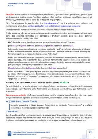 29
75
Exceções: arco-da-velha; mais-que-perfeito; cor-de-rosa; água-de-colônia; pé-de-meia; gota-d’água,
ao deus-dará, à queima-roupa. Também recebem hífen espécies botânicas e zoológicas: bem-te-vi,
erva-doce, pimenta-do-reino, cravo-da-índia; bico-de-papagaio...
OBS: Outra hipótese de uso do hífen é o “Encadeamento”, que é a união de duas palavras que
formam uma unidade de sentido particular, sem se tornar um substantivo composto:
Encadeamentos: Ponte Rio-Niterói; Eixo Rio-São Paulo; Percurso casa-trabalho...
Então, apesar de não ser um substantivo composto propriamente dito, temos no caso acima a regra
geral das palavras formadas por composição (radical1
+radical), pois são duas palavras
independentes são unidas, com hífen.
Obs1
: Radical é a parte da palavra que tem seu sentido primitivo, original. Vejamos:
pedrinha, pedregulho, pedreiro, petrificar, empedrado, apedrejar, petrificação...
Retomando nossos exemplos acima, temos que o radical é “pedr”, a ele foram adicionados prefixos e
sufixos, processo chamado de derivação prefixal ou sufixal. Podemos somar esse radical a outro para
formar uma palavra composta. Ex: Pedra-pomes, Pedra-Azul.
Então, uma palavra formada por composição tem mais de um radical: homem-bomba, salário-família,
abaixo-assinado, afro-descendente. Essas palavras normalmente trazem o hífen para separar os
radicais, as palavras componentes do substantivo composto. Contudo, algumas palavras são formadas
por aglutinação, sem separação dos radicais com hífen:
Planalto (plano+alto); Lobisomem (lobo+homem); Petróleo (pedra+óleo)
Enfim, nos interessa saber que a regra de formação de palavras por prefixação é outra e por isso o uso
ou não do hífen vai depender dos detalhes que vimos acima (vogais e consoantes diferentes ou não).
Por isso, “corre-corre” e “pega-pega”, por exemplo, não entram na análise das letras, já que “corre” e
“pega” não são prefixos.
POR FIM, VOCÊ DEVE MEMORIZAR: antes de palavra com H, HÁ HÍFEN!
Ex: anti-higiênico, circum-hospitalar, contra-harmônico, extra-humano, pré-história, sobre-humano,
sub-hepático, super-homem, ultra-hiperbólico, geo-história, neo-helênico, pan-helenismo, semi-
hospitalar
Não se usa, no entanto, o hífen em formações que contêm em geral os prefixos des- e in- e nas quais
o segundo elemento perdeu o h inicial: desumano, desumidificar, inábil, inumano, etc.
32. (CESPE / DIPLOMATA / 2018)
Segundo preconiza o Novo Acordo Ortográfico, o vocábulo “contrassensos” é grafado
conforme as mesmas regras que antissocial.
Comentários:
Sim. Quando o prefixo termina em vogal e a palavra seguinte começa em consoante, pela regra dos
opostos se atraem, não deve haver hífen. Além disso, se a letra após a vogal for R ou S, esta deve ser
duplicada: antissocial, contrassenso, minissaia, contrarregra, antirreflexo... Questão correta.
Equipe Felipe Luccas, Felipe Luccas
Aula 00
Português p/ PC-DF (Agente) Com Videoaulas - 2019
www.estrategiaconcursos.com.br
0
00000000000 - DEMO
 