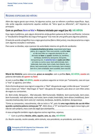 30
75
REGRAS ESPECIAIS DO HÍFEN:
Além das regras gerais que vimos, há algumas outras, que se referem a prefixos específicos. Aqui,
não serão seguidas exatamente aquelas análises de “letra igual ou diferente”, ok? Vejamos as
principais:
Com os prefixos Bem e Mal + Palavra iniciada por vogal (ou H): HÁ HÍFEN
Essa regra é polêmica, pois alguns dicionários ainda grafam palavras de forma conflitante; inclusive
o “Vocabulário Ortográfico da Língua Portuguesa” traz mais de uma grafia para algumas palavras.
O texto do acordo ortográfico traz a regra geral acima (Bem e Mal juntos), mas descaracteriza a regra
com algumas exceções e exemplos.
Para sanar as dúvidas, veja o parecer da autoridade máxima em grafia de vocábulos:
Moral da História: para concursos, grave as exceções: com o prefixo Bem, HÁ HÍFEN, exceto em
palavras derivadas de querer ou fazer.
Já com o prefixo Mal, HÁ HÍFEN, exceto se palavra seguinte se iniciar por *consoante, caso em que
o “mal” se aglutina, sem hífen.
Outra forma de gravar essa regra é a seguinte: o “Mal” não gosta de vogal, então não quer “encostar”
nela e insere um “hífen”: Mal-Vogal. O “bem” não gosta de ninguém, pois deve vir com hífen antes
de vogais ou consoantes.
Ex: Bem-vindo; Benquerer... Mal-educado; Mal-humorado; Malfeito; bem-aventurado, bem-estar,
bem-humorado; mal-afortunado, mal-estar; bem-criado (malcriado), bem-ditoso (malditoso), bem-
nascido (malnascido), bem-visto (cf. malvisto), benfazejo, benfeito, benfeitor, benquerença.
*Entre as consoantes, naturalmente, não se inclui o “H”, pois há uma regra básica de uso do hífen
quando a próxima palavra começa por “H”. Além disso, o “H” acompanha as vogais nessa regra, por
não ter som próprio, mas o som da vogal que acompanha.
A nova ortografia também regula algumas outras regrinhas, vejamos:
✓ Com os prefixos Recém, além, aquém, sem, ex, vice, HÁ HÍFEN!
Ex: Recém-nascido, recém-casado, além-túmulo, vice-presidente, ex-presidente, sem-terra...
Equipe Felipe Luccas, Felipe Luccas
Aula 00
Português p/ PC-DF (Agente) Com Videoaulas - 2019
www.estrategiaconcursos.com.br
0
00000000000 - DEMO
 