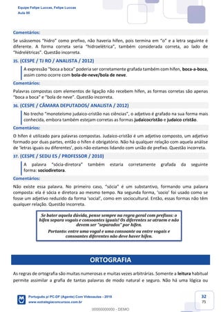 32
75
Comentários:
Se usássemos “hidro” como prefixo, não haveria hífen, pois termina em “o” e a letra seguinte é
diferente. A forma correta seria “hidroelétrica”, também considerada correta, ao lado de
“hidrelétricas”. Questão incorreta.
35. (CESPE / TJ RO / ANALISTA / 2012)
A expressão “boca a boca” poderia ser corretamente grafada também com hífen, boca-a-boca,
assim como ocorre com bola-de-neve/bola de neve.
Comentários:
Palavras compostas com elementos de ligação não recebem hífen, as formas corretas são apenas
“boca a boca” e “bola de neve”. Questão incorreta.
36. (CESPE / CÂMARA DEPUTADOS/ ANALISTA / 2012)
No trecho “monoteísmo judaico-cristão nas ciências”, o adjetivo é grafado na sua forma mais
conhecida, embora também estejam corretas as formas judaicocristão e judaico cristão.
Comentários:
O hífen é utilizado para palavras compostas. Judaico-cristão é um adjetivo composto, um adjetivo
formado por duas partes, então o hífen é obrigatório. Não há qualquer relação com aquela análise
de ‘letras iguais ou diferentes’, pois não estamos lidando com união de prefixo. Questão incorreta.
37. (CESPE / SEDU ES / PROFESSOR / 2010)
A palavra “sócia-diretora” também estaria corretamente grafada da seguinte
forma: sociodiretora.
Comentários:
Não existe essa palavra. No primeiro caso, “sócia” é um substantivo, formando uma palavra
composta: ela é sócia e diretora ao mesmo tempo. Na segunda forma, ‘socio’ foi usado como se
fosse um adjetivo reduzido da forma ‘social’, como em sociocultural. Então, essas formas não têm
qualquer relação. Questão incorreta.
ORTOGRAFIA
As regras de ortografia são muitas numerosas e muitas vezes arbitrárias. Somente a leitura habitual
permite assimilar a grafia de tantas palavras de modo natural e seguro. Não há uma lógica ou
Se bater aquela dúvida, pense sempre na regra geral com prefixos: o
hífen separa vogais e consoantes iguais! Os diferentes se atraem e não
devem ser "separados" por hífen.
Portanto: entre uma vogal e uma consoante ou entre vogais e
consoantes diferentes não deve haver hífen.
Equipe Felipe Luccas, Felipe Luccas
Aula 00
Português p/ PC-DF (Agente) Com Videoaulas - 2019
www.estrategiaconcursos.com.br
0
00000000000 - DEMO
 