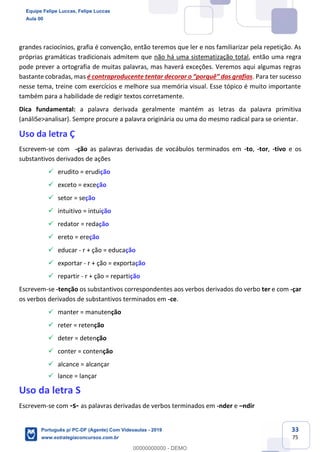 33
75
grandes raciocínios, grafia é convenção, então teremos que ler e nos familiarizar pela repetição. As
próprias gramáticas tradicionais admitem que não há uma sistematização total, então uma regra
pode prever a ortografia de muitas palavras, mas haverá exceções. Veremos aqui algumas regras
bastante cobradas, mas é contraproducente tentar decorar o “porquê” das grafias. Para ter sucesso
nesse tema, treine com exercícios e melhore sua memória visual. Esse tópico é muito importante
também para a habilidade de redigir textos corretamente.
Dica fundamental: a palavra derivada geralmente mantém as letras da palavra primitiva
(análiSe>analisar). Sempre procure a palavra originária ou uma do mesmo radical para se orientar.
Uso da letra Ç
Escrevem-se com -ção as palavras derivadas de vocábulos terminados em -to, -tor, -tivo e os
substantivos derivados de ações
✓ erudito = erudição
✓ exceto = exceção
✓ setor = seção
✓ intuitivo = intuição
✓ redator = redação
✓ ereto = ereção
✓ educar - r + ção = educação
✓ exportar - r + ção = exportação
✓ repartir - r + ção = repartição
Escrevem-se -tenção os substantivos correspondentes aos verbos derivados do verbo ter e com -çar
os verbos derivados de substantivos terminados em -ce.
✓ manter = manutenção
✓ reter = retenção
✓ deter = detenção
✓ conter = contenção
✓ alcance = alcançar
✓ lance = lançar
Uso da letra S
Escrevem-se com -s- as palavras derivadas de verbos terminados em -nder e –ndir
Equipe Felipe Luccas, Felipe Luccas
Aula 00
Português p/ PC-DF (Agente) Com Videoaulas - 2019
www.estrategiaconcursos.com.br
0
00000000000 - DEMO
 