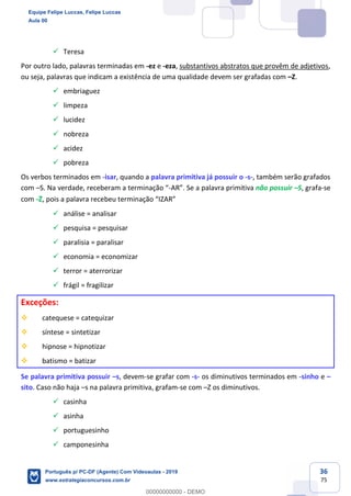 36
75
✓ Teresa
Por outro lado, palavras terminadas em -ez e -eza, substantivos abstratos que provêm de adjetivos,
ou seja, palavras que indicam a existência de uma qualidade devem ser grafadas com –Z.
✓ embriaguez
✓ limpeza
✓ lucidez
✓ nobreza
✓ acidez
✓ pobreza
Os verbos terminados em -isar, quando a palavra primitiva já possuir o -s-, também serão grafados
com –S. Na verdade, receberam a terminação “-AR”. Se a palavra primitiva não possuir –S, grafa-se
com -Z, pois a palavra recebeu terminação “IZAR”
✓ análise = analisar
✓ pesquisa = pesquisar
✓ paralisia = paralisar
✓ economia = economizar
✓ terror = aterrorizar
✓ frágil = fragilizar
Exceções:
❖ catequese = catequizar
❖ síntese = sintetizar
❖ hipnose = hipnotizar
❖ batismo = batizar
Se palavra primitiva possuir –s, devem-se grafar com -s- os diminutivos terminados em -sinho e –
sito. Caso não haja –s na palavra primitiva, grafam-se com –Z os diminutivos.
✓ casinha
✓ asinha
✓ portuguesinho
✓ camponesinha
Equipe Felipe Luccas, Felipe Luccas
Aula 00
Português p/ PC-DF (Agente) Com Videoaulas - 2019
www.estrategiaconcursos.com.br
0
00000000000 - DEMO
 