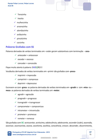 37
75
✓ Teresinha
✓ Inesita
✓ mulherzinha
✓ arvorezinha
✓ alemãozinho
✓ aviãozinho
✓ pincelzinho
✓ corzinha
Palavras Grafadas com SS
Palavras derivadas de verbos terminados em –ceder geram substantivos com terminação - cess-
✓ anteceder = antecessor
✓ exceder = excesso
✓ conceder = concessão
Fique muito atento à palavra: EXCEÇÃO!!!
Vocábulos derivados de verbos terminados em –primir são grafados com -press-
✓ imprimir = impressão
✓ comprimir = compressa
✓ deprimir = depressivo
Escrevem-se com -gress- as palavras derivadas de verbos terminados em –gredir e com -miss- ou -
mess- as palavras derivadas de verbos terminados em -meter.
✓ agredir = agressão
✓ progredir = progresso
✓ transgredir = transgressor
✓ comprometer = compromisso
✓ intrometer = intromissão
✓ prometer = promessa
✓ remeter = remessa
São grafadas com SC: acrescentar, acréscimo, adolescência, adolescente, ascender (subir), ascensão,
ascensor, ascensorista, ascese, ascetismo, ascético, consciência, crescer, descender, discernimento,
Equipe Felipe Luccas, Felipe Luccas
Aula 00
Português p/ PC-DF (Agente) Com Videoaulas - 2019
www.estrategiaconcursos.com.br
0
00000000000 - DEMO
 