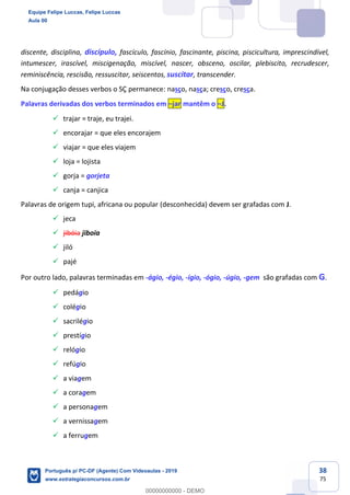 38
75
discente, disciplina, discípulo, fascículo, fascínio, fascinante, piscina, piscicultura, imprescindível,
intumescer, irascível, miscigenação, miscível, nascer, obsceno, oscilar, plebiscito, recrudescer,
reminiscência, rescisão, ressuscitar, seiscentos, suscitar, transcender.
Na conjugação desses verbos o SÇ permanece: nasço, nasça; cresço, cresça.
Palavras derivadas dos verbos terminados em –jar mantêm o –J.
✓ trajar = traje, eu trajei.
✓ encorajar = que eles encorajem
✓ viajar = que eles viajem
✓ loja = lojista
✓ gorja = gorjeta
✓ canja = canjica
Palavras de origem tupi, africana ou popular (desconhecida) devem ser grafadas com J.
✓ jeca
✓ jibóia jiboia
✓ jiló
✓ pajé
Por outro lado, palavras terminadas em -ágio, -égio, -ígio, -ógio, -úgio, -gem são grafadas com G.
✓ pedágio
✓ colégio
✓ sacrilégio
✓ prestígio
✓ relógio
✓ refúgio
✓ a viagem
✓ a coragem
✓ a personagem
✓ a vernissagem
✓ a ferrugem
Equipe Felipe Luccas, Felipe Luccas
Aula 00
Português p/ PC-DF (Agente) Com Videoaulas - 2019
www.estrategiaconcursos.com.br
0
00000000000 - DEMO
 
