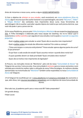 3
75
Antes de iniciarmos o nosso curso, vamos a alguns AVISOS IMPORTANTES:
1) Com o objetivo de otimizar os seus estudos, você encontrará, em nossa plataforma (Área do
aluno), alguns recursos que irão auxiliar bastante a sua aprendizagem, tais como “Resumos”, “Slides”
e “Mapas Mentais” dos conteúdos mais importantes desse curso. Essas ferramentas de
aprendizagem irão te auxiliar a perceber aqueles tópicos da matéria que você precisa dominar, que
você não pode ir para a prova sem ler.
2) Em nossa Plataforma, procure pela Trilha Estratégica e Monitoria da sua respectiva área/concurso
alvo. A Trilha Estratégica é elaborada pela nossa equipe do Coaching. Ela irá te indicar qual é
exatamente o melhor caminho a ser seguido em seus estudos e vai te ajudar a responder as seguintes
perguntas:
- Qual a melhor ordem para estudar as aulas? Quais são os assuntos mais importantes?
- Qual a melhor ordem de estudo das diferentes matérias? Por onde eu começo?
- “Estou sem tempo e o concurso está próximo!” Posso estudar apenas algumas partes do curso?
O que priorizar?
- O que fazer a cada sessão de estudo? Quais assuntos revisar e quando devo revisá-los?
- A quais questões devem ser dada prioridade? Quais simulados devo resolver?
- Quais são os trechos mais importantes da legislação?
3) Procure, nas instruções iniciais da “Monitoria”, pelo Link da nossa “Comunidade de Alunos” no
Telegram da sua área / concurso alvo. Essa comunidade é exclusiva para os nossos assinantes e será
utilizada para orientá-los melhor sobre a utilização da nossa Trilha Estratégica. As melhores dúvidas
apresentadas nas transmissões da “Monitoria” também serão respondidas na nossa Comunidade de
Alunos do Telegram.
(*) O Telegram foi escolhido por ser a única plataforma que preserva a intimidade dos assinantes e
que, além disso, tem recursos tecnológicos compatíveis com os objetivos da nossa Comunidade de
Alunos.
Dito tudo isso, já podemos partir para a nossa aula 00! Todos preparados?
Um grande abraço,
Felipe Luccas
Equipe Felipe Luccas, Felipe Luccas
Aula 00
Português p/ PC-DF (Agente) Com Videoaulas - 2019
www.estrategiaconcursos.com.br
0
00000000000 - DEMO
 
