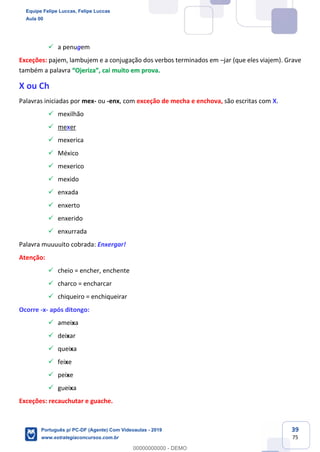 39
75
✓ a penugem
Exceções: pajem, lambujem e a conjugação dos verbos terminados em –jar (que eles viajem). Grave
também a palavra “Ojeriza”, cai muito em prova.
X ou Ch
Palavras iniciadas por mex- ou -enx, com exceção de mecha e enchova, são escritas com X.
✓ mexilhão
✓ mexer
✓ mexerica
✓ México
✓ mexerico
✓ mexido
✓ enxada
✓ enxerto
✓ enxerido
✓ enxurrada
Palavra muuuuito cobrada: Enxergar!
Atenção:
✓ cheio = encher, enchente
✓ charco = encharcar
✓ chiqueiro = enchiqueirar
Ocorre -x- após ditongo:
✓ ameixa
✓ deixar
✓ queixa
✓ feixe
✓ peixe
✓ gueixa
Exceções: recauchutar e guache.
Equipe Felipe Luccas, Felipe Luccas
Aula 00
Português p/ PC-DF (Agente) Com Videoaulas - 2019
www.estrategiaconcursos.com.br
0
00000000000 - DEMO
 