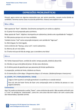 40
75
EXPRESSÕES PROBLEMÁTICAS
Pessoal, agora vamos ver algumas expressões que, por serem parecidas, causam muita dúvida ao
candidato. Veremos outros casos na aula de parônimos. A banca ama explorar isso!
MAL X MAU
Mal: oposto de “bem”. Advérbio. Geralmente acompanha um verbo ou adjetivo.
Ex: O jantar foi mal preparado pelo cozinheiro.
Mau: oposto de “bom”. Adjetivo. Acompanha um substantivo, dando a ele a qualidade de “maligno”.
Ex: Não passou porque era um mau candidato.
Também temos “mal” como conjunção temporal, com sentido de “logo que”.
Ex: Mal cheguei, fui interrogado.
Como sinônimo de “doença, coisa ruim”, mal é substantivo.
Ex: Morreu de um mal súbito.
Ex: É tanto mal que ela fala da amiga, que a considero uma falsa!
HÁ X A
Há: Verbo impessoal haver, sentido de existir; tempo passado, distância decorrida
Ex: Há dias em que sinto falta de fumar. Há dez anos não fumo.
Ex: O último posto de gasolina por que passamos foi há dez quilômetros.
A: preposição, sentido de limite, distância ou futuro.
Ex: O cinema fica a 2km daqui. Chegaremos daqui a 15 minutos. (distância/tempo a transcorrer)
38. (CESPE / PF / PAPILOSCOPISTA / 2018)
Julgue o item quanto à correção gramatical e à coerência e à coesão textual.
Para tal, tem de haver forma de fazer uma comparação entre os dentes da pessoa e o seu
registro dentário.
Comentários:
Aqui, foi usado corretamente o verbo “haver”, como sinônimo de existir. Não se pode confundir com
o “a ver” no sentido de “relacionado”, como em: uma coisa não tem nada a ver com a outra (não
são relacionadas). Questão correta.
Equipe Felipe Luccas, Felipe Luccas
Aula 00
Português p/ PC-DF (Agente) Com Videoaulas - 2019
www.estrategiaconcursos.com.br
0
00000000000 - DEMO
 
