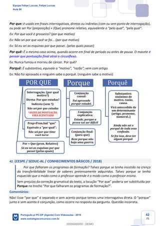 42
75
Por que: é usado em frases interrogativas, diretas ou indiretas (com ou sem ponto de interrogação),
ou pode ser Por (preposição) + (Que) pronome relativo, equivalente a “pelo qual”, “pela qual”.
Ex: Por que você é grosseiro? (por que motivo)
Ex: Não sei por que você se foi... (por que motivo)
Ex: Só eu sei as esquinas por que passei. (pelas quais passei)
Por quê: É o mesmo caso acima, quando ocorre em final de período ou antes de pausa. O macete é
pensar que pontuação final atrai o circunflexo.
Ex: Nunca fumou e morreu de câncer. Por quê?
Porquê: É substantivo, equivale a “motivo”, “razão”; vem com artigo.
Ex: Não foi aprovado e ninguém sabe o porquê. (ninguém sabe o motivo)
42. (CESPE / SEDUC-AL / CONHECIMENTOS BÁSICOS / 2018)
Por que falharam os programas de formação? Talvez porque se tenha insistido na crença
da transferibilidade linear de saberes pretensamente adquiridos. Talvez porque se tenha
esquecido que o modo como o professor aprende é o modo como o professor ensina.
Sem prejuízo da correção gramatical do texto, a locução “Por que” poderia ser substituída por
Porque no trecho “Por que falharam os programas de formação?”.
Comentários:
Não! Esse “por que” é separado e sem acento porque temos uma interrogativa direta. O “porque”
junto e sem acento é conjunção, como ocorre na resposta da pergunta. Questão incorreta.
POR QUE
Interrogação: (por qual
motivo?)
Direta: Por que estudas?
Indireta (sem ?):
Não sei por que estudas
*ANTES DE PONTUAÇÃO,
VIRÁ ACENTUADO
Prep+Pron.Ind "que"
Equivale a "por qual":
Não sei por que time
você torce
Por + Que (pron. Relativo)
Só eu sei as esquinas por que
passei (pelas quais)
Porque
Conjunção
causal:
Fui aprovado
porque estudei.
Conjunção
explicativa:
Estude, porque a
prova vai ser difícil
Conjunção final:
(para que)
Reze porque não
haja uma guerra.
Porquê
Substantivo:
sinônimo de
motivo, razão,
causa.
Virá antecedido de
um determinante
(artigo, pronome,
numeral..)
Ainda não sei o
porquê de toda essa
confusão.
Se fez isso, deve ter
algum porquê.
Equipe Felipe Luccas, Felipe Luccas
Aula 00
Português p/ PC-DF (Agente) Com Videoaulas - 2019
www.estrategiaconcursos.com.br
0
00000000000 - DEMO
 