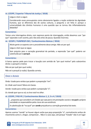 43
75
43. (CESPE / Superior Tribunal de Justiça / 2018)
Julgue o item a seguir.
Considerando esses pressupostos como obviamente ligados a noção ocidental de dignidade
humana, que se diferencia das de outras culturas, a pergunta a ser feita é: porque a
universalidade dos direitos humanos é uma questão que se tornou tão inflamadamente
debatida?
Comentários:
Temos uma interrogativa direta, com expresso ponto de interrogação, então devemos usar “por
que” separado e sem acento, pois não está antes de pausa. Questão incorreta.
44. (CESPE / FUNPRESP-EXE / Conhecimentos Básicos / 2016)
Muita gente se espanta com o procedimento desse amigo. Não sei por quê.
Julgue o item que se segue.
Sem prejuízo para a correção gramatical do período, a expressão “por quê" poderia ser
substituída por o porquê.
Comentários:
A banca apenas pede para trocar a locução com sentido de “por qual motivo” pelo substantivo
direto: o porquê=o motivo
Não sei por quê (por qual razão).
Não sei o porquê (a razão). Questão correta.
ONDE X AONDE
Onde: Usado para verbos que pedem a preposição “em”.
Ex: Onde você mora? Moro em Caxias.
Aonde: Usado para verbos que pedem a preposição “a”.
Ex: Aonde quer que eu vá, eu levo você no olhar.
45. (CESPE / PGE-PE / Conhecimentos Básicos 1, 2, 3 e 4 / 2019)
...propostas que concebem um Estado que seja parco em prestações sociais e no qual a própria
sociedade se responsabilize pelos riscos de sua existência.
A substituição de “no qual” por aonde prejudicaria a correção gramatical do texto.
Comentários:
Apenas usamos “aonde” se houver algum verbo que peça preposição “a”, normalmente verbos de
movimento como ir, chegar, comparecer... Não é o caso aqui, até porque “Estado” não é um lugar
Equipe Felipe Luccas, Felipe Luccas
Aula 00
Português p/ PC-DF (Agente) Com Videoaulas - 2019
www.estrategiaconcursos.com.br
0
00000000000 - DEMO
 