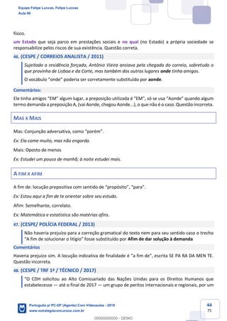 44
75
físico.
um Estado que seja parco em prestações sociais e no qual (no Estado) a própria sociedade se
responsabilize pelos riscos de sua existência. Questão correta.
46. (CESPE / CORREIOS ANALISTA / 2011)
Sujeitado a residência forçada, Antônio Vieira ansiava pela chegada do correio, sobretudo o
que provinha de Lisboa e da Corte, mas também dos outros lugares onde tinha amigos.
O vocábulo “onde” poderia ser corretamente substituído por aonde.
Comentários:
Ele tinha amigos “EM” algum lugar, a preposição utilizada é “EM”, só se usa “Aonde” quando algum
termo demanda a preposição A, (vai Aonde, chegou Aonde...), o que não é o caso. Questão incorreta.
MAS X MAIS
Mas: Conjunção adversativa, como “porém”.
Ex: Ela come muito, mas não engorda.
Mais: Oposto de menos
Ex: Estudei um pouco de manhã; à noite estudei mais.
A FIM X AFIM
A fim de: locução prepositiva com sentido de “propósito”, “para”.
Ex: Estou aqui a fim de te orientar sobre seu estudo.
Afim: Semelhante, correlato.
Ex: Matemática e estatística são matérias afins.
47. (CESPE/ POLÍCIA FEDERAL / 2013)
Não haveria prejuízo para a correção gramatical do texto nem para seu sentido caso o trecho
“A fim de solucionar o litígio” fosse substituído por Afim de dar solução à demanda
Comentários
Haveria prejuízo sim. A locução indicativa de finalidade é “a fim de”, escrita SE PA RA DA MEN TE.
Questão incorreta.
48. (CESPE / TRF 1ª / TÉCNICO / 2017)
“O CDH solicitou ao Alto Comissariado das Nações Unidas para os Direitos Humanos que
estabelecesse — até o final de 2017 — um grupo de peritos internacionais e regionais, por um
Equipe Felipe Luccas, Felipe Luccas
Aula 00
Português p/ PC-DF (Agente) Com Videoaulas - 2019
www.estrategiaconcursos.com.br
0
00000000000 - DEMO
 