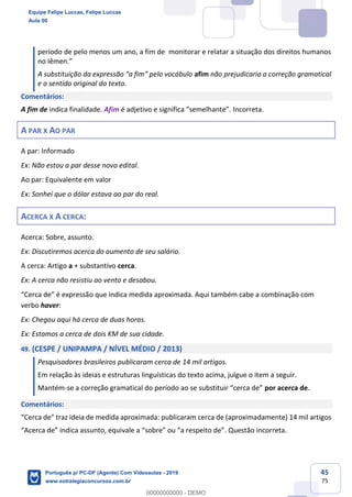 45
75
período de pelo menos um ano, a fim de monitorar e relatar a situação dos direitos humanos
no Iêmen.”
A substituição da expressão “a fim” pelo vocábulo afim não prejudicaria a correção gramatical
e o sentido original do texto.
Comentários:
A fim de indica finalidade. Afim é adjetivo e significa “semelhante”. Incorreta.
A PAR X AO PAR
A par: Informado
Ex: Não estou a par desse novo edital.
Ao par: Equivalente em valor
Ex: Sonhei que o dólar estava ao par do real.
ACERCA X A CERCA:
Acerca: Sobre, assunto.
Ex: Discutiremos acerca do aumento de seu salário.
A cerca: Artigo a + substantivo cerca.
Ex: A cerca não resistiu ao vento e desabou.
“Cerca de” é expressão que indica medida aproximada. Aqui também cabe a combinação com
verbo haver:
Ex: Chegou aqui há cerca de duas horas.
Ex: Estamos a cerca de dois KM de sua cidade.
49. (CESPE / UNIPAMPA / NÍVEL MÉDIO / 2013)
Pesquisadores brasileiros publicaram cerca de 14 mil artigos.
Em relação às ideias e estruturas linguísticas do texto acima, julgue o item a seguir.
Mantém-se a correção gramatical do período ao se substituir “cerca de” por acerca de.
Comentários:
“Cerca de” traz ideia de medida aproximada: publicaram cerca de (aproximadamente) 14 mil artigos
“Acerca de” indica assunto, equivale a “sobre” ou “a respeito de”. Questão incorreta.
Equipe Felipe Luccas, Felipe Luccas
Aula 00
Português p/ PC-DF (Agente) Com Videoaulas - 2019
www.estrategiaconcursos.com.br
0
00000000000 - DEMO
 