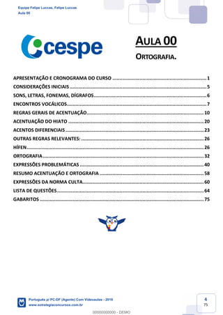 4
75
AULA 00
ORTOGRAFIA.
APRESENTAÇÃO E CRONOGRAMA DO CURSO ..................................................................1
CONSIDERAÇÕES INICIAIS ................................................................................................5
SONS, LETRAS, FONEMAS, DÍGRAFOS...............................................................................6
ENCONTROS VOCÁLICOS..................................................................................................7
REGRAS GERAIS DE ACENTUAÇÃO..................................................................................10
ACENTUAÇÃO DO HIATO ...............................................................................................20
ACENTOS DIFERENCIAIS.................................................................................................23
OUTRAS REGRAS RELEVANTES: ......................................................................................26
HÍFEN............................................................................................................................26
ORTOGRAFIA.................................................................................................................32
EXPRESSÕES PROBLEMÁTICAS .......................................................................................40
RESUMO ACENTUAÇÃO E ORTOGRAFIA .........................................................................58
EXPRESSÕES DA NORMA CULTA.....................................................................................60
LISTA DE QUESTÕES.......................................................................................................64
GABARITOS ...................................................................................................................75
Equipe Felipe Luccas, Felipe Luccas
Aula 00
Português p/ PC-DF (Agente) Com Videoaulas - 2019
www.estrategiaconcursos.com.br
0
00000000000 - DEMO
 