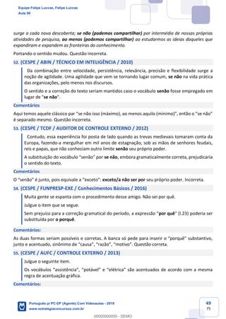 49
75
surge a cada nova descoberta; se não (podemos compartilhar) por intermédio de nossas próprias
atividades de pesquisa, ao menos (podemos compartilhar) ao estudarmos as ideias daqueles que
expandiram e expandem as fronteiras do conhecimento.
Portando o sentido mudou. Questão incorreta.
52. (CESPE / ABIN / TÉCNICO EM INTELIGÊNCIA / 2010)
Da combinação entre velocidade, persistência, relevância, precisão e flexibilidade surge a
noção de agilidade. Uma agilidade que vem se tornando lugar comum, se não na vida prática
das organizações, pelo menos nos discursos.
O sentido e a correção do texto seriam mantidos caso o vocábulo senão fosse empregado em
lugar de "se não".
Comentários
Aqui temos aquele clássico par “se não isso (máximo), ao menos aquilo (mínimo)”, então o “se não”
é separado mesmo. Questão incorreta.
53. (CESPE / TCDF / AUDITOR DE CONTROLE EXTERNO / 2012)
Contudo, essa experiência foi posta de lado quando as trevas medievais tomaram conta da
Europa, fazendo-a mergulhar em mil anos de estagnação, sob as mãos de senhores feudais,
reis e papas, que não conheciam outro limite senão seu próprio poder.
A substituição do vocábulo “senão” por se não, embora gramaticalmente correta, prejudicaria
o sentido do texto.
Comentários
O “senão” é junto, pois equivale a “exceto”: exceto/a não ser por seu próprio poder. Incorreta.
54. (CESPE / FUNPRESP-EXE / Conhecimentos Básicos / 2016)
Muita gente se espanta com o procedimento desse amigo. Não sei por quê.
Julgue o item que se segue.
Sem prejuízo para a correção gramatical do período, a expressão “por quê" (l.23) poderia ser
substituída por o porquê.
Comentários:
As duas formas seriam possíveis e corretas. A banca só pede para inserir o “porquê” substantivo,
junto e acentuado, sinônimo de “causa”, “razão”, “motivo”. Questão correta.
55. (CESPE / AUFC / CONTROLE EXTERNO / 2013)
Julgue o seguinte item.
Os vocábulos “assistência”, “potável” e “elétrica” são acentuados de acordo com a mesma
regra de acentuação gráfica.
Comentários:
Equipe Felipe Luccas, Felipe Luccas
Aula 00
Português p/ PC-DF (Agente) Com Videoaulas - 2019
www.estrategiaconcursos.com.br
0
00000000000 - DEMO
 