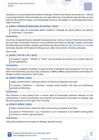 50
75
Assistência é uma paroxítona terminada em ditongo. Potável é paroxítona terminada em L. Elétrica
é uma proparoxítona. São acentuadas por uma regra diferente. À exceção da regra do hiato, se duas
palavras não partilham sequer a mesma posição da tônica, não podem ser acentuadas pela mesma
razão. Incorreto.
56. (CESPE / CONSELHO NACIONAL DE JUSTIÇA / 2013)
A mesma regra de acentuação gráfica justifica o emprego de acento gráfico nas palavras
“construída” e “possíveis”.
Comentários:
Essa é boa. A regra do hiato se sobrepõe à das paroxítonas. Constru-í-da traz i tônico formando hiato,
por essa razão, acentuado. Possíveis é uma paroxítona terminada em ditongo, também acentuada.
Só lembrando nosso quadro: qualquer paroxítona que não termine em A(s), E(s), O(s), em, ens será
acentuada. Aquelas terminadas em ditongo nasal, –am, como cantam, não são acentuadas.
Item errado.
57. (CESPE / TRT DF e TO / 2013)
As palavras “países”, “famílias” e “níveis” são acentuadas de acordo com a mesma regra de
acentuação gráfica.
Comentários:
Vejam como se repetem os padrões. A regra do hiato se sobrepõe à das paroxítonas. Pa-í-ses traz i
tônico formando hiato, por essa razão, acentuado. Famílias e Níveis são paroxítonas terminadas em
ditongo, também acentuadas. Item errado.
58. (CESPE / DEPEN / 2015)
Julgue o próximo item, relativo às ideias e às estruturas linguísticas do texto.
As palavras “indivíduos” e “precárias” recebem acento gráfico com base em justificativas
gramaticais diferentes.
Comentários
Para dizermos se duas palavras têm a mesma regra de acentuação, devemos observar se elas
compartilham a mesma classificação. Essas palavras são paroxítonas terminadas em ditongo, logo
são acentuadas pela mesma regra. Item incorreto.
59. (CESPE / DEPEN / 2015)
Julgue o próximo item, relativo às ideias e às estruturas linguísticas do texto.
As palavras “Penitenciário” (L.1), “carcerária” (L.3) e “Judiciário” (L.6) recebem acento gráfico
com base na mesma regra gramatical.
Comentários
Todas são paroxítonas terminadas em ditongo. Questão correta.
Equipe Felipe Luccas, Felipe Luccas
Aula 00
Português p/ PC-DF (Agente) Com Videoaulas - 2019
www.estrategiaconcursos.com.br
0
00000000000 - DEMO
 