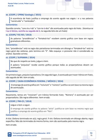 51
75
60. (CESPE / CPRM/ Geologia / 2015)
A ocorrência de hiato justifica o emprego do acento agudo nas vogais i e u nas palavras
“construída” e “conteúdos”.
Comentários
Questão correta; “cons-tru-í-da” e “con-te-ú-dos” são acentuadas pela regra do hiato. (Acentua-se
I ou U tônico, sozinho ou seguido de S, na segunda letra de um hiato)
61. (CESPE/ TCE RO / 2013)
As palavras “providências” e “fortalecê-los” recebem acento gráfico com base em regras
gramaticais diferentes.
Comentários
Sim; “providências” está na regra das paroxítonas terminadas em ditongo e “fortalecê-los” está na
regra geral das oxítonas, pois termina em “E”. Não esqueça: o pronome não é considerado na
análise. Questão correta.
62. (CESPE / SUFRAMA / 2014)
No que diz respeito ao texto, julgue o item.
A palavra “prejuízos” recebe acento gráfico porque todas as proparoxítonas devem ser
acentuadas.
Comentários:
Em primeiro lugar, prejuízo é paroxítona. Em segundo lugar, é acentuado por trazer I tônico em hiato,
não seguido de NH. Item errado.
63. (CESPE / CAIXA ECONÔMICA FEDERAL / MÉDICO / 2014)
O emprego do acento gráfico em “incluíram” e “número” justifica-se com base na mesma regra
de acentuação.
Comentários:
Novamente, temos em “incluíram” um I tônico formando hiato. “Número” é acentuado por ser
proparoxítona. São regras diferentes. Item errado.
64. (CESPE / PM-CE / 2014)
Julgue o item a seguir.
O emprego do acento gráfico na palavra “atrás” justifica-se com base na mesma regra que
justifica o emprego do acento gráfico em “fiéis”.
Comentários:
A-trás: Oxítona terminada em a(s); regra geral. Fi-éis: Oxítona terminada em ditongo aberto; regra
específica. Não são terminadas da mesma forma, nem são acentuadas pela mesma regra.
Item errado.
Equipe Felipe Luccas, Felipe Luccas
Aula 00
Português p/ PC-DF (Agente) Com Videoaulas - 2019
www.estrategiaconcursos.com.br
0
00000000000 - DEMO
 
