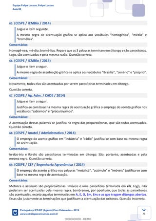 52
75
65. (CESPE / ICMBio / 2014)
Julgue o item seguinte.
A mesma regra de acentuação gráfica se aplica aos vocábulos “homogênea”, “médio” e
“bromélias”.
Comentários:
Homogê-nea; mé-dio; bromé-lias. Repare que as 3 palavras terminam em ditongo e são paroxítonas.
Logo, são acentuadas e pela mesma razão. Questão correta.
66. (CESPE / ICMBio / 2014)
Julgue o item a seguir.
A mesma regra de acentuação gráfica se aplica aos vocábulos “Brasília”, “cenário” e “próprio”.
Comentários:
Novamente, todas elas são acentuadas por serem paroxítonas terminadas em ditongo.
Questão correta.
67. (CESPE / Ag. Adm. / CADE / 2014)
Julgue o item a seguir.
Justifica-se com base na mesma regra de acentuação gráfica o emprego do acento gráfico nos
vocábulos “sabíamos” e “procurávamos”.
Comentários:
A acentuação dessas palavras se justifica na regra das proparoxítonas, que são todas acentuadas.
Questão correta.
68. (CESPE / Anatel / Administrativo / 2014)
O emprego do acento gráfico em “indústria” e “rádio” justifica-se com base na mesma regra
de acentuação.
Comentários:
In-dús-tria e Rá-dio são paroxítonas terminadas em ditongo. São, portanto, acentuadas e pela
mesma regra. Questão correta.
69. (CESPE / CEF / Engenharia Agronômica / 2014)
O emprego do acento gráfico nas palavras “metálica”, “acúmulo” e “imóveis” justifica-se com
base na mesma regra de acentuação.
Comentários:
Metálica e acúmulo são proparoxítonas. Imóveis é uma paroxítona terminada em eis. Logo, não
poderiam ser acentuadas pela mesma regra. Lembremos, por oportuno, que todas as paroxítonas
são acentuadas, exceto aquelas terminadas em A, E, O, Em, Ens e as que tragam ditongos abertos.
Essas são justamente as terminações que justificam a acentuação das oxítonas. Questão incorreta.
Equipe Felipe Luccas, Felipe Luccas
Aula 00
Português p/ PC-DF (Agente) Com Videoaulas - 2019
www.estrategiaconcursos.com.br
0
00000000000 - DEMO
 