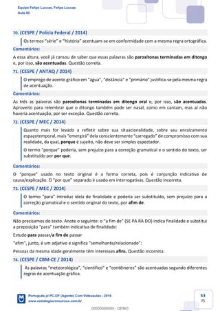 53
75
70. (CESPE / Polícia Federal / 2014)
Os termos “série” e “história” acentuam-se em conformidade com a mesma regra ortográfica.
Comentários:
A essa altura, você já cansou de saber que essas palavras são paroxítonas terminadas em ditongo
e, por isso, são acentuadas. Questão correta.
71. (CESPE / ANTAQ / 2014)
O emprego de acento gráfico em “água”, “distância” e “primário” justifica-se pela mesma regra
de acentuação.
Comentários:
As três as palavras são paroxítonas terminadas em ditongo oral e, por isso, são acentuadas.
Aproveito para relembrar que o ditongo também pode ser nasal, como em cantam, mas aí não
haveria acentuação, por ser exceção. Questão correta.
72. (CESPE / MEC / 2014)
Quanto mais for levado a refletir sobre sua situacionalidade, sobre seu enraizamento
espaçotemporal, mais “emergirá” dela conscientemente “carregado” de compromisso com sua
realidade, da qual, porque é sujeito, não deve ser simples espectador.
O termo “porque” poderia, sem prejuízo para a correção gramatical e o sentido do texto, ser
substituído por por que.
Comentários:
O “porque” usado no texto original é a forma correta, pois é conjunção indicativa de
causa/explicação. O “por que” separado é usado em interrogativas. Questão incorreta.
73. (CESPE / MEC / 2014)
O termo “para” introduz ideia de finalidade e poderia ser substituído, sem prejuízo para a
correção gramatical e o sentido original do texto, por afim de.
Comentários:
Não precisamos do texto. Anote o seguinte: o “a fim de” (SE PA RA DO) indica finalidade e substitui
a preposição “para” também indicativa de finalidade:
Estudo para passar/a fim de passar
“afim”, junto, é um adjetivo e significa “semelhante/relacionado”:
Pessoas da mesma idade geralmente têm interesses afins. Questão incorreta.
74. (CESPE / CBM-CE / 2014)
As palavras “meteorológica”, “científico” e “contêineres” são acentuadas segundo diferentes
regras de acentuação gráfica.
Equipe Felipe Luccas, Felipe Luccas
Aula 00
Português p/ PC-DF (Agente) Com Videoaulas - 2019
www.estrategiaconcursos.com.br
0
00000000000 - DEMO
 
