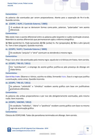 55
75
Comentários:
As palavras são acentuadas por serem proparoxítonas. Atente para a separação de Pe-rí-o-do.
Questão correta.
80. (CESPE / AUFC / Controle Externo / 2005)
O vocábulo de que se derivaram formas como polar, polarizar, "polarizadas" tem acento
diferencial.
Comentários:
Não existe mais o acento diferencial entre as palavras pólo (esporte) e o pôlo (contração arcaica).
Relembre os acentos diferenciais que permaneceram após a reforma ortográfica:
1) Pôde (pretérito) Vs. Pode (presente); 2) Pôr (verbo) Vs. Por (preposição); 3) Têm e vêm (plural)
Vs. Tem e Vem (singular). Questão incorreta.
81. (CESPE / AUFC / Controle Externo / 2005)
Os vocábulos "prejuízo" e “atraí” acentuam-se atendendo à mesma regra.
Comentários:
Preju-í-zo e atra-í são acentuados pela mesma regra: aquela do I e U tônicos em hiatos. Item correto.
82. (CESPE / TRE-ES / 2011)
Em "contribuíram", o emprego do acento gráfico justifica-se pela presença de ditongo em
sílaba tônica.
Comentários:
Con-tri-bu-í-ram. Observe o I tônico, sozinho na sílaba, formando hiato. Essa é a regra que justifica
a acentuação, como vimos. Questão incorreta.
83. (CESPE / TRE-ES / 2011)
As palavras "catástrofe" e "climática" recebem acento gráfico com base em justificativas
gramaticais diferentes.
Comentários:
As palavras são ambas proparoxítonas e por isso são obrigatoriamente acentuadas, pela mesma
razão. Item incorreto.
84. (CESPE / ANCINE / 2012)
Os vocábulos “indivíduo”, “diária” e “paciência” recebem acento gráfico com base na mesma
regra de acentuação gráfica.
Comentários:
Clássica do CESPE/UNB. Todas são paroxítonas terminadas em ditongo. Item correto.
Equipe Felipe Luccas, Felipe Luccas
Aula 00
Português p/ PC-DF (Agente) Com Videoaulas - 2019
www.estrategiaconcursos.com.br
0
00000000000 - DEMO
 