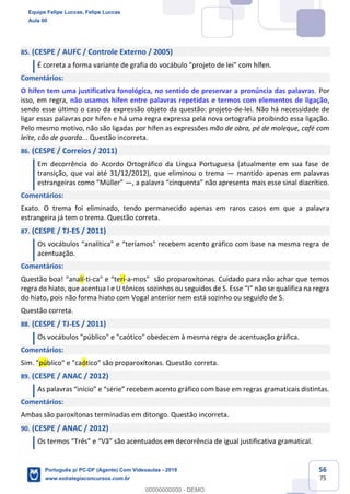 56
75
85. (CESPE / AUFC / Controle Externo / 2005)
É correta a forma variante de grafia do vocábulo "projeto de lei" com hífen.
Comentários:
O hífen tem uma justificativa fonológica, no sentido de preservar a pronúncia das palavras. Por
isso, em regra, não usamos hífen entre palavras repetidas e termos com elementos de ligação,
sendo esse último o caso da expressão objeto da questão: projeto-de-lei. Não há necessidade de
ligar essas palavras por hífen e há uma regra expressa pela nova ortografia proibindo essa ligação.
Pelo mesmo motivo, não são ligadas por hífen as expressões mão de obra, pé de moleque, café com
leite, cão de guarda... Questão incorreta.
86. (CESPE / Correios / 2011)
Em decorrência do Acordo Ortográfico da Língua Portuguesa (atualmente em sua fase de
transição, que vai até 31/12/2012), que eliminou o trema — mantido apenas em palavras
estrangeiras como “Müller” —, a palavra “cinquenta” não apresenta mais esse sinal diacrítico.
Comentários:
Exato. O trema foi eliminado, tendo permanecido apenas em raros casos em que a palavra
estrangeira já tem o trema. Questão correta.
87. (CESPE / TJ-ES / 2011)
Os vocábulos “analítica" e “teríamos" recebem acento gráfico com base na mesma regra de
acentuação.
Comentários:
Questão boa! “analí-ti-ca" e “terí-a-mos" são proparoxítonas. Cuidado para não achar que temos
regra do hiato, que acentua I e U tônicos sozinhos ou seguidos de S. Esse “I” não se qualifica na regra
do hiato, pois não forma hiato com Vogal anterior nem está sozinho ou seguido de S.
Questão correta.
88. (CESPE / TJ-ES / 2011)
Os vocábulos "público" e "caótico" obedecem à mesma regra de acentuação gráfica.
Comentários:
Sim. "público" e "caótico" são proparoxítonas. Questão correta.
89. (CESPE / ANAC / 2012)
As palavras “início” e “série” recebem acento gráfico com base em regras gramaticais distintas.
Comentários:
Ambas são paroxítonas terminadas em ditongo. Questão incorreta.
90. (CESPE / ANAC / 2012)
Os termos “Três” e “Vã” são acentuados em decorrência de igual justificativa gramatical.
Equipe Felipe Luccas, Felipe Luccas
Aula 00
Português p/ PC-DF (Agente) Com Videoaulas - 2019
www.estrategiaconcursos.com.br
0
00000000000 - DEMO
 
