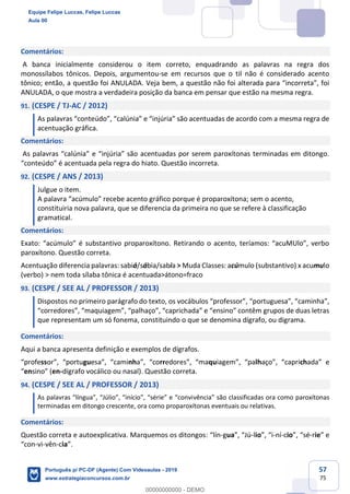 57
75
Comentários:
A banca inicialmente considerou o item correto, enquadrando as palavras na regra dos
monossílabos tônicos. Depois, argumentou-se em recursos que o til não é considerado acento
tônico; então, a questão foi ANULADA. Veja bem, a questão não foi alterada para “incorreta”, foi
ANULADA, o que mostra a verdadeira posição da banca em pensar que estão na mesma regra.
91. (CESPE / TJ-AC / 2012)
As palavras “conteúdo”, “calúnia” e “injúria” são acentuadas de acordo com a mesma regra de
acentuação gráfica.
Comentários:
As palavras “calúnia” e “injúria” são acentuadas por serem paroxítonas terminadas em ditongo.
“conteúdo” é acentuada pela regra do hiato. Questão incorreta.
92. (CESPE / ANS / 2013)
Julgue o item.
A palavra “acúmulo” recebe acento gráfico porque é proparoxítona; sem o acento,
constituiria nova palavra, que se diferencia da primeira no que se refere à classificação
gramatical.
Comentários:
Exato: “acúmulo” é substantivo proparoxítono. Retirando o acento, teríamos: “acuMUlo”, verbo
paroxítono. Questão correta.
Acentuação diferencia palavras: sabiá/sábia/sabia > Muda Classes: acúmulo (substantivo) x acumulo
(verbo) > nem toda sílaba tônica é acentuada>átono=fraco
93. (CESPE / SEE AL / PROFESSOR / 2013)
Dispostos no primeiro parágrafo do texto, os vocábulos “professor”, “portuguesa”, “caminha”,
“corredores”, “maquiagem”, “palhaço”, “caprichada” e “ensino” contêm grupos de duas letras
que representam um só fonema, constituindo o que se denomina dígrafo, ou digrama.
Comentários:
Aqui a banca apresenta definição e exemplos de dígrafos.
“professor”, “portuguesa”, “caminha”, “corredores”, “maquiagem”, “palhaço”, “caprichada” e
“ensino” (en-dígrafo vocálico ou nasal). Questão correta.
94. (CESPE / SEE AL / PROFESSOR / 2013)
As palavras “língua”, “Júlio”, “início”, “série” e “convivência” são classificadas ora como paroxítonas
terminadas em ditongo crescente, ora como proparoxítonas eventuais ou relativas.
Comentários:
Questão correta e autoexplicativa. Marquemos os ditongos: “lín-gua”, “Jú-lio”, “i-ní-cio”, “sé-rie” e
“con-vi-vên-cia”.
Equipe Felipe Luccas, Felipe Luccas
Aula 00
Português p/ PC-DF (Agente) Com Videoaulas - 2019
www.estrategiaconcursos.com.br
0
00000000000 - DEMO
 
