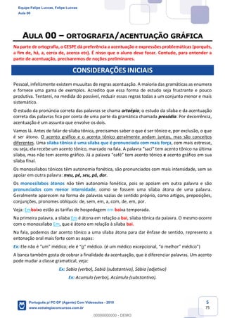 5
75
AULA 00 – ORTOGRAFIA/ACENTUAÇÃO GRÁFICA
Na parte de ortografia, o CESPE dá preferência a acentuação e expressões problemáticas (porquês,
a fim de, há, a, cerca de, acerca etc). É nisso que o aluno deve focar. Contudo, para entender a
parte de acentuação, precisaremos de noções preliminares.
CONSIDERAÇÕES INICIAIS
Pessoal, infelizmente existem muuuitas de regras acentuação. A maioria das gramáticas as enumera
e fornece uma gama de exemplos. Acredito que essa forma de estudo seja frustrante e pouco
produtiva. Tentarei, na medida do possível, reduzir essas regras todas a um conjunto menor e mais
sistemático.
O estudo da pronúncia correta das palavras se chama ortoépia; o estudo da sílaba e da acentuação
correta das palavras fica por conta de uma parte da gramática chamada prosódia. Por decorrência,
acentuação é um assunto que envolve os dois.
Vamos lá. Antes de falar de sílaba tônica, precisamos saber o que é ser tônico e, por exclusão, o que
é ser átono. O acento gráfico e o acento tônico geralmente andam juntos, mas são conceitos
diferentes. Uma sílaba tônica é uma sílaba que é pronunciada com mais força, com mais estresse,
ou seja, ela recebe um acento tônico, marcado na fala. A palavra “saci” tem acento tônico na última
sílaba, mas não tem acento gráfico. Já a palavra “café” tem acento tônico e acento gráfico em sua
sílaba final.
Os monossílabos tônicos têm autonomia fonética, são pronunciados com mais intensidade, sem se
apoiar em outra palavra: meu, pé, seu, pó, dor.
Os monossílabos átonos não têm autonomia fonética, pois se apoiam em outra palavra e são
pronunciados com menor intensidade, como se fossem uma sílaba átona de uma palavra.
Geralmente aparecem na forma de palavras vazias de sentido próprio, como artigos, preposições,
conjunções, pronomes oblíquos: de, sem, em, a, com, de, em, por.
Veja: Embaixo estão as tarifas de hospedagem em baixa temporada.
Na primeira palavra, a sílaba Em é átona em relação a bai, sílaba tônica da palavra. O mesmo ocorre
com o monossílabo Em, que é átono em relação à sílaba bai.
Na fala, podemos dar acento tônico a uma sílaba átona para dar ênfase de sentido, represento a
entonação oral mais forte com as aspas:
Ex: Ele não é “um” médico; ele é “o” médico. (é um médico excepcional, “o melhor” médico”)
A banca também gosta de cobrar a finalidade da acentuação, que é diferenciar palavras. Um acento
pode mudar a classe gramatical, veja:
Ex: Sabia (verbo), Sabiá (substantivo), Sábia (adjetivo)
Ex: Acumulo (verbo), Acúmulo (substantivo).
Equipe Felipe Luccas, Felipe Luccas
Aula 00
Português p/ PC-DF (Agente) Com Videoaulas - 2019
www.estrategiaconcursos.com.br
0
00000000000 - DEMO
 