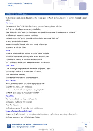 60
75
EXPRESSÕES DA NORMA CULTA
Há diversas expressões que são usadas pelas bancas para confundir o aluno. Vejamos os “pares” mais cobrados em
prova:
Mal x Mau
Mal: oposto de “bem”. Advérbio. Geralmente acompanha um verbo ou adjetivo.
Ex: O jantar foi mal preparado pelo cozinheiro.
Mau: oposto de “bom”. Adjetivo. Acompanha um substantivo, dando a ele a qualidade de “maligno”.
Ex: Não passou porque era um mau candidato.
Também temos “mal” como conjunção temporal, com sentido de “logo que”.
Ex: Mal cheguei, fui interrogado.
Como sinônimo de “doença, coisa ruim”, mal é substantivo.
Ex: Morreu de um mal súbito.
Há x a
Há: Verbo impessoal haver, sentido de existir; tempo passado
Ex: Há dias em que sinto falta de fumar. Há dez anos não fumo.
A: preposição, sentido de limite, distância ou futuro.
Ex: O cinema fica a 2km daqui. Chegaremos daqui a 15 minutos.
A fim x afim
A fim de: locução prepositiva com sentido de “propósito”, “para”.
Ex: Estou aqui a fim de te orientar sobre seu estudo.
Afim: Semelhante, correlato.
Ex: Matemática e estatística são matérias afins.
Onde x Aonde
Onde: Usado para verbos que pedem a preposição “em”.
Ex: Onde você mora? Moro em Caxias.
Aonde: Usado para verbos que pedem a preposição “a”.
Ex: Aonde quer que eu vá, eu levo você no olhar.
Mas x Mais
Mas: Conjunção adversativa, como “porém”.
Ex: Ela come muito, mas não engorda.
Mais: Oposto de menos
Ex: Estudei um pouco de manhã; à noite estudei mais.
Porque x Por que x Por quê x Porquê
Porque: conjunção explicativa ou causal, ou seja, introduz uma explicação ou causa da oração anterior.
Ex: Estudo porque sei que minha hora vai chegar.
Equipe Felipe Luccas, Felipe Luccas
Aula 00
Português p/ PC-DF (Agente) Com Videoaulas - 2019
www.estrategiaconcursos.com.br
0
00000000000 - DEMO
 