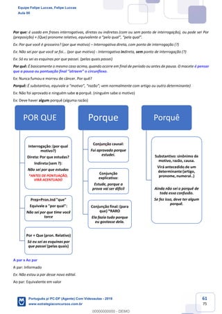 61
75
Por que: é usado em frases interrogativas, diretas ou indiretas (com ou sem ponto de interrogação), ou pode ser Por
(preposição) + (Que) pronome relativo, equivalente a “pelo qual”, “pela qual”.
Ex: Por que você é grosseiro? (por que motivo) – Interrogativa direta, com ponto de interrogação (?)
Ex: Não sei por que você se foi... (por que motivo) - Interrogativa indireta, sem ponto de interrogação (?)
Ex: Só eu sei as esquinas por que passei. (pelas quais passei)
Por quê: É basicamente o mesmo caso acima, quando ocorre em final de período ou antes de pausa. O macete é pensar
que a pausa ou pontuação final “atraem” o circunflexo.
Ex: Nunca fumou e morreu de câncer. Por quê?
Porquê: É substantivo, equivale a “motivo”, “razão”; vem normalmente com artigo ou outro determinante)
Ex: Não foi aprovado e ninguém sabe o porquê. (ninguém sabe o motivo)
Ex: Deve haver algum porquê (alguma razão)
A par x Ao par
A par: Informado
Ex: Não estou a par desse novo edital.
Ao par: Equivalente em valor
POR QUE
Interrogação: (por qual
motivo?)
Direta: Por que estudas?
Indireta (sem ?):
Não sei por que estudas
*ANTES DE PONTUAÇÃO,
VIRÁ ACENTUADO
Prep+Pron.Ind "que"
Equivale a "por qual":
Não sei por que time você
torce
Por + Que (pron. Relativo)
Só eu sei as esquinas por
que passei (pelas quais)
Porque
Conjunção causal:
Fui aprovado porque
estudei.
Conjunção
explicativa:
Estude, porque a
prova vai ser difícil
Conjunção final: (para
que) *RARO
Ela fazia tudo porque
eu gostasse dela.
Porquê
Substantivo: sinônimo de
motivo, razão, causa.
Virá antecedido de um
determinante (artigo,
pronome, numeral..)
Ainda não sei o porquê de
toda essa confusão.
Se fez isso, deve ter algum
porquê.
Equipe Felipe Luccas, Felipe Luccas
Aula 00
Português p/ PC-DF (Agente) Com Videoaulas - 2019
www.estrategiaconcursos.com.br
0
00000000000 - DEMO
 
