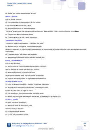 62
75
Ex: Sonhei que o dólar estava ao par do real.
Acerca x A cerca:
Acerca: Sobre, assunto.
Ex: Discutiremos acerca do aumento de seu salário.
A cerca: Artigo a + substantivo cerca.
Ex: A cerca não resistiu ao vento e desabou.
“Cerca de” é expressão que indica medida aproximada. Aqui também cabe a combinação com verbo haver:
Ex: Chegou aqui há cerca de duas horas.
Ex: Estamos a cerca de dois KM de sua cidade.
Tampouco / Tão pouco
Tampouco: advérbio equivalente a “também não, nem”
Ex: A piada não foi inteligente, tampouco engraçada.
tão pouco: advérbio de intensidade (tão) + advérbio de intensidade/pronome indefinido, com sentido de quantidade,
intensidade.
Ex: Como tão pouco, não sei por que engordo...
Ex: Não sabia que havia tão pouco petróleo naquele país.
Cessão x Sessão x Seção
Cessão: Ato de ceder
Ex: Vou assinar um contrato de cessão de direitos com você.
Sessão: Período de tempo que dura uma reunião.
Ex: A sessão legislativa vai atrasar de novo.
Seção: ponto ou local onde algo foi cortado ou dividido
Ex: Procure seu liquidificador na seção de eletrodomésticos.
Ao invés de x Em vez de
Ao invés de: fazer o contrário, o inverso, usado com antônimos
Ex: Ao invés de se entregar ao nervosismo, permaneceu calmo.
Em vez de: uma coisa no lugar da outra
Ex: Em vez de você ficar pensando nele, pense em mim!
Na dúvida, nas redações use sempre “em vez de”, que serve para qualquer caso.
De mais x Demais
De mais: oposto a “de menos”;
Ex: Não acho nada de mais desse filme.
Demais: muito; o restante
Ex: Esse filme é bom demais!
Ex: O líder fala, os demais ouvem.
Equipe Felipe Luccas, Felipe Luccas
Aula 00
Português p/ PC-DF (Agente) Com Videoaulas - 2019
www.estrategiaconcursos.com.br
0
00000000000 - DEMO
 