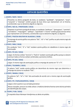 64
75
LISTA DE QUESTÕES
1. (CESPE / SEDF / 2017)
Presentes no último parágrafo do texto, os vocábulos “qualidade”, “perspectiva”, “essas”,
“conjunto” e “chamada” contêm grupos de duas letras que representam um só fonema,
constituindo o que se denomina dígrafo ou digrama.
2. (CESPE / SEE AL / PROFESSOR / 2013)
Dispostos no primeiro parágrafo do texto, os vocábulos “professor”, “portuguesa”, “caminha”,
“corredores”, “maquiagem”, “palhaço”, “caprichada” e “ensino” contêm grupos de duas letras
que representam um só fonema, constituindo o que se denomina dígrafo, ou digrama.
3. (CESPE / POLÍCIA MILITAR DE ALAGOAS / 2018)
O emprego do acento gráfico nas palavras “Dói”, “só” e “nós” justifica-se pela mesma regra de
acentuação.
4. (CESPE / BNB / 2018)
Os vocábulos “trás”, “é” e “nós” recebem acento gráfico em obediência à mesma regra de
acentuação
5. (CESPE / PC-GO / 2016)
Julgue: As formas verbais “torná-la” e “fazê-la” recebem acentuação gráfica porque se devem
acentuar todas as formas verbais combinadas a pronome enclítico.
6. (CESPE / PC-GO / 2016)
Julgue: A mesma regra de acentuação justifica o emprego de acento em “à” e “é”.
7. (CESPE / TELEBRÁS / 2015)
A palavra “está” recebe acento gráfico em decorrência da mesma regra que determina o
emprego do acento no vocábulo “três”.
8. (CESPE / IBAMA / 2012)
As palavras “pó”, “só” e “céu” são acentuadas de acordo com a mesma regra de acentuação
gráfica.
9. (CESPE / PF / PAPILOSCOPISTA / 2018)
Julgue o item quanto à sua correção gramatical.
Nessas situações, procura-se então utilizar a medicina dentária forense como técnica primária
de identificação dos corpos.
10. (CESPE / FUB / 2016)
O arquiteto Oscar Niemeyer transformou as ideias em prédios.
Equipe Felipe Luccas, Felipe Luccas
Aula 00
Português p/ PC-DF (Agente) Com Videoaulas - 2019
www.estrategiaconcursos.com.br
0
00000000000 - DEMO
 