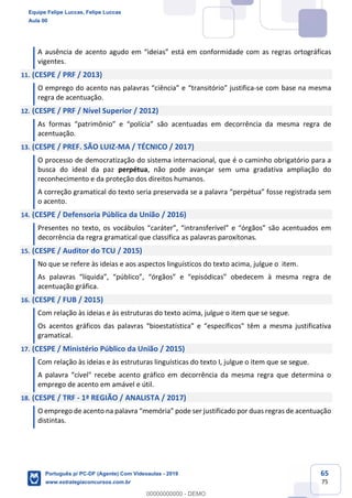65
75
A ausência de acento agudo em “ideias” está em conformidade com as regras ortográficas
vigentes.
11. (CESPE / PRF / 2013)
O emprego do acento nas palavras “ciência” e “transitório” justifica-se com base na mesma
regra de acentuação.
12. (CESPE / PRF / Nível Superior / 2012)
As formas “patrimônio” e “polícia” são acentuadas em decorrência da mesma regra de
acentuação.
13. (CESPE / PREF. SÃO LUIZ-MA / TÉCNICO / 2017)
O processo de democratização do sistema internacional, que é o caminho obrigatório para a
busca do ideal da paz perpétua, não pode avançar sem uma gradativa ampliação do
reconhecimento e da proteção dos direitos humanos.
A correção gramatical do texto seria preservada se a palavra “perpétua” fosse registrada sem
o acento.
14. (CESPE / Defensoria Pública da União / 2016)
Presentes no texto, os vocábulos “caráter”, “intransferível” e “órgãos” são acentuados em
decorrência da regra gramatical que classifica as palavras paroxítonas.
15. (CESPE / Auditor do TCU / 2015)
No que se refere às ideias e aos aspectos linguísticos do texto acima, julgue o item.
As palavras “líquida”, “público”, “órgãos” e “episódicas” obedecem à mesma regra de
acentuação gráfica.
16. (CESPE / FUB / 2015)
Com relação às ideias e às estruturas do texto acima, julgue o item que se segue.
Os acentos gráficos das palavras “bioestatística" e “específicos" têm a mesma justificativa
gramatical.
17. (CESPE / Ministério Público da União / 2015)
Com relação às ideias e às estruturas linguísticas do texto I, julgue o item que se segue.
A palavra “cível" recebe acento gráfico em decorrência da mesma regra que determina o
emprego de acento em amável e útil.
18. (CESPE / TRF - 1ª REGIÃO / ANALISTA / 2017)
O emprego de acento na palavra “memória” pode ser justificado por duas regras de acentuação
distintas.
Equipe Felipe Luccas, Felipe Luccas
Aula 00
Português p/ PC-DF (Agente) Com Videoaulas - 2019
www.estrategiaconcursos.com.br
0
00000000000 - DEMO
 