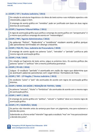 66
75
19. (CESPE / STF / Analista Judiciário / 2013)
Em relação às estruturas linguísticas e às ideias do texto acima e aos múltiplos aspectos a ele
relacionados, julgue o item.
O emprego do acento gráfico em “remédios" pode ser justificado com base em duas regras
distintas de acentuação.
20. (CESPE / Supremo Tribunal Militar / 2011)
A regra de acentuação gráfica que justifica o emprego do acento gráfico em “aeroportuário” é
a mesma que justifica o emprego do acento em “meteorológica”.
21. (CESPE / PRF / Agente Administrativo / 2012)
As palavras “Polícia”, “Rodoviária” e “existência” recebem acento gráfico porque
são paroxítonas terminadas em ditongo crescente.
22. (CESPE / PGE-PE / Ana. Judiciário de Procuradoria / 2019)
O emprego de acento agudo nas palavras “juízo”, “extraídos” e “período” justifica-se pela
mesma regra de acentuação gráfica.
23. (CESPE / FUB / 2015)
Em relação ao fragmento de texto acima, julgue os próximos itens. Os acentos gráficos das
palavras “países” e “políticas” têm a mesma justificativa gramatical.
24. (CESPE / PC-GO / 2016)
Julgue: O vocábulo “período” é acentuado em razão da regra que determina que
se acentuem palavras paroxítonas com vogal tônica i formadora de hiato.
25. (CESPE / TRT - 17ª Região / Técnico Judiciário / 2013)
Os vocábulos “juízes” e “país” são acentuados de acordo com regras de acentuação gráfica
distintas.
26. (CESPE / MINIS. DA SAÚDE / REDAÇÃO DE TEXTOS / 2008)
As palavras “veículos”, “títulos” e “fantásticas” são acentuadas de acordo com a mesma regra
de acentuação gráfica.
27. (CESPE / ANTT / 2013)
O emprego do acento gráfico em “política”, “veículo” e “público” deve-se à mesma regra de
acentuação gráfica.
28. (CESPE / PF / ESCRIVÃO / 2018)
Os peritos não intervêm antes da sentença para fazer um julgamento, mas para esclarecer a
decisão dos juízes.
Subentende-se a forma verbal “intervêm” logo após o vocábulo “mas” em “mas para esclarecer
a decisão dos juízes”.
Equipe Felipe Luccas, Felipe Luccas
Aula 00
Português p/ PC-DF (Agente) Com Videoaulas - 2019
www.estrategiaconcursos.com.br
0
00000000000 - DEMO
 
