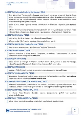 67
75
29. (CESPE / Diplomata-Instituto Rio Branco / 2016)
O Sr. Menotti del Picchia ainda não pôde naturalmente desvendar o segredo da arte. Se no
buscar a expressão natural do seu lirismo alcançou a arte, não se despojou ainda das incertezas
dessa procura, de certa fraqueza de técnica. Defeitos são todos estes transitórios, quase
necessários em quem apenas se inicia.
Julgue (C ou E) o item seguinte, relativo a acentuação de palavras e a aspectos gramaticais do
texto.
A forma “pôde” poderia ser corretamente substituída por pode, visto que o seu tempo verbal
é depreendido pelo contexto do parágrafo e que o acento nela empregado é opcional.
30. (CESPE / FUB / ADM / 2013)
mais verbas têm de se traduzir em mão de obra qualificada...
A forma verbal “têm” recebe acento gráfico para indicar o plural.
31. (CESPE / SEGESP-AL / Técnico Forense / 2013)
Uma variante igualmente correta do termo “autópsia” é autopsia.
32. (CESPE / DIPLOMATA / 2018)
Segundo preconiza o Novo Acordo Ortográfico, o vocábulo “contrassensos” é grafado
conforme as mesmas regras que antissocial.
33. (CESPE / PC-GO / 2016)
Julgue o item. O emprego do hífen no vocábulo “bem-estar” justifica-se pela mesma regra
ortográfica que justifica a grafia do antônimo desse vocábulo: mal-estar.
34. (CESPE / MME / 2013)
A palavra “hidrelétricas” poderia ser corretamente grafada como hidro-elétricas.
35. (CESPE / TJ RO / ANALISTA / 2012)
A expressão “boca a boca” poderia ser corretamente grafada também com hífen, boca-a-boca,
assim como ocorre com bola-de-neve/bola de neve.
36. (CESPE / CÂMARA DEPUTADOS/ ANALISTA / 2012)
No trecho “monoteísmo judaico-cristão nas ciências”, o adjetivo é grafado na sua forma mais
conhecida, embora também estejam corretas as formas judaicocristão e judaico cristão.
37. (CESPE / SEDU ES / PROFESSOR / 2010)
A palavra “sócia-diretora” também estaria corretamente grafada da seguinte
forma: sociodiretora.
38. (CESPE / PF / PAPILOSCOPISTA / 2018)
Julgue o item quanto à correção gramatical e à coerência e à coesão textual.
Equipe Felipe Luccas, Felipe Luccas
Aula 00
Português p/ PC-DF (Agente) Com Videoaulas - 2019
www.estrategiaconcursos.com.br
0
00000000000 - DEMO
 
