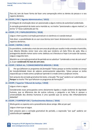 68
75
Para tal, tem de haver forma de fazer uma comparação entre os dentes da pessoa e o seu
registro dentário.
39. (CESPE / PRF / Agente Administrativo / 2012)
O triângulo de sinalização deve ser posicionado a alguns metros do automóvel acidentado.
A correção gramatical do texto seria mantida se, no trecho “posicionado a alguns metros”, o
termo “a” fosse substituído por há.
40. (CESPE / PF / PAPILOSCOPISTA / 2018)
Julgue o item quanto à correção gramatical e à coerência e à coesão textual.
Vale dizer: a possibilidade de se usar essa técnica tem haver diretamente com a existência de
registros dentários.
41. (CESPE / DEPEN / 2013)
Ex-presidiário, condenado a mais de cem anos de prisão por assalto à mão armada e homicídio,
Luiz Alberto Mendes Júnior teve uma vida que renderia um belo filme de ação. Mas o
protagonista decidiu tomar outro rumo: dedicou-se à literatura e hoje é um autor de sucesso.
Julgue o seguinte item.
Mantém-se a correção gramatical do período ao se substituir “condenado a mais de cem anos”
(L.1) por condenado há mais de cem anos.
42. (CESPE / SEDUC-AL / CONHECIMENTOS BÁSICOS / 2018)
Por que falharam os programas de formação? Talvez porque se tenha insistido na crença
da transferibilidade linear de saberes pretensamente adquiridos. Talvez porque se tenha
esquecido que o modo como o professor aprende é o modo como o professor ensina.
Sem prejuízo da correção gramatical do texto, a locução “Por que” poderia ser substituída por
Porque no trecho “Por que falharam os programas de formação?”.
43. (CESPE / Superior Tribunal de Justiça / 2018)
Julgue o item a seguir.
Considerando esses pressupostos como obviamente ligados a noção ocidental de dignidade
humana, que se diferencia das de outras culturas, a pergunta a ser feita é: porque a
universalidade dos direitos humanos é uma questão que se tornou tão inflamadamente
debatida?
44. (CESPE / FUNPRESP-EXE / Conhecimentos Básicos / 2016)
Muita gente se espanta com o procedimento desse amigo. Não sei por quê.
Julgue o item que se segue.
Sem prejuízo para a correção gramatical do período, a expressão “por quê" poderia ser
substituída por o porquê.
Equipe Felipe Luccas, Felipe Luccas
Aula 00
Português p/ PC-DF (Agente) Com Videoaulas - 2019
www.estrategiaconcursos.com.br
0
00000000000 - DEMO
 